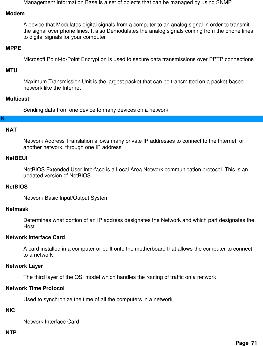 Page  71 Management Information Base is a set of objects that can be managed by using SNMP   Modem   A device that Modulates digital signals from a computer to an analog signal in order to transmit the signal over phone lines. It also Demodulates the analog signals coming from the phone lines to digital signals for your computer   MPPE   Microsoft Point-to-Point Encryption is used to secure data transmissions over PPTP connections   MTU   Maximum Transmission Unit is the largest packet that can be transmitted on a packet-based network like the Internet   Multicast   Sending data from one device to many devices on a network   N NAT   Network Address Translation allows many private IP addresses to connect to the Internet, or another network, through one IP address   NetBEUI   NetBIOS Extended User Interface is a Local Area Network communication protocol. This is an updated version of NetBIOS   NetBIOS   Network Basic Input/Output System   Netmask   Determines what portion of an IP address designates the Network and which part designates the Host   Network Interface Card   A card installed in a computer or built onto the motherboard that allows the computer to connect to a network   Network Layer   The third layer of the OSI model which handles the routing of traffic on a network   Network Time Protocol   Used to synchronize the time of all the computers in a network   NIC   Network Interface Card   NTP   