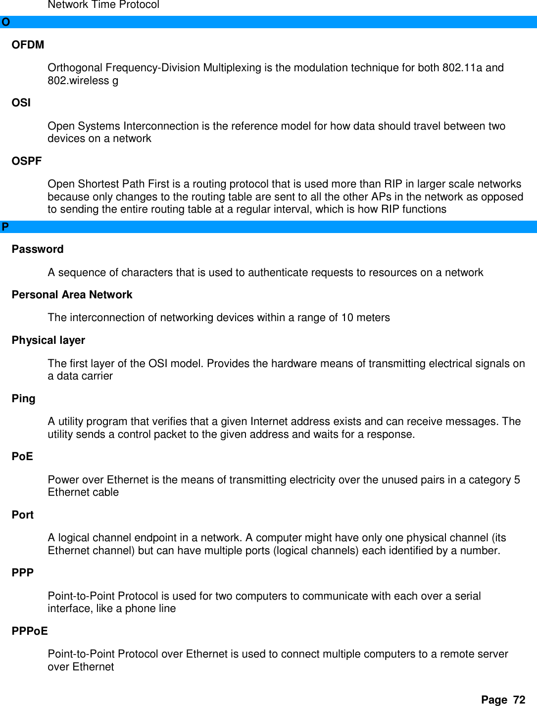 Page  72 Network Time Protocol   O OFDM   Orthogonal Frequency-Division Multiplexing is the modulation technique for both 802.11a and 802.wireless g   OSI   Open Systems Interconnection is the reference model for how data should travel between two devices on a network   OSPF   Open Shortest Path First is a routing protocol that is used more than RIP in larger scale networks because only changes to the routing table are sent to all the other APs in the network as opposed to sending the entire routing table at a regular interval, which is how RIP functions   P Password   A sequence of characters that is used to authenticate requests to resources on a network   Personal Area Network   The interconnection of networking devices within a range of 10 meters   Physical layer   The first layer of the OSI model. Provides the hardware means of transmitting electrical signals on a data carrier   Ping   A utility program that verifies that a given Internet address exists and can receive messages. The utility sends a control packet to the given address and waits for a response.   PoE   Power over Ethernet is the means of transmitting electricity over the unused pairs in a category 5 Ethernet cable   Port   A logical channel endpoint in a network. A computer might have only one physical channel (its Ethernet channel) but can have multiple ports (logical channels) each identified by a number.   PPP   Point-to-Point Protocol is used for two computers to communicate with each over a serial interface, like a phone line   PPPoE   Point-to-Point Protocol over Ethernet is used to connect multiple computers to a remote server over Ethernet   