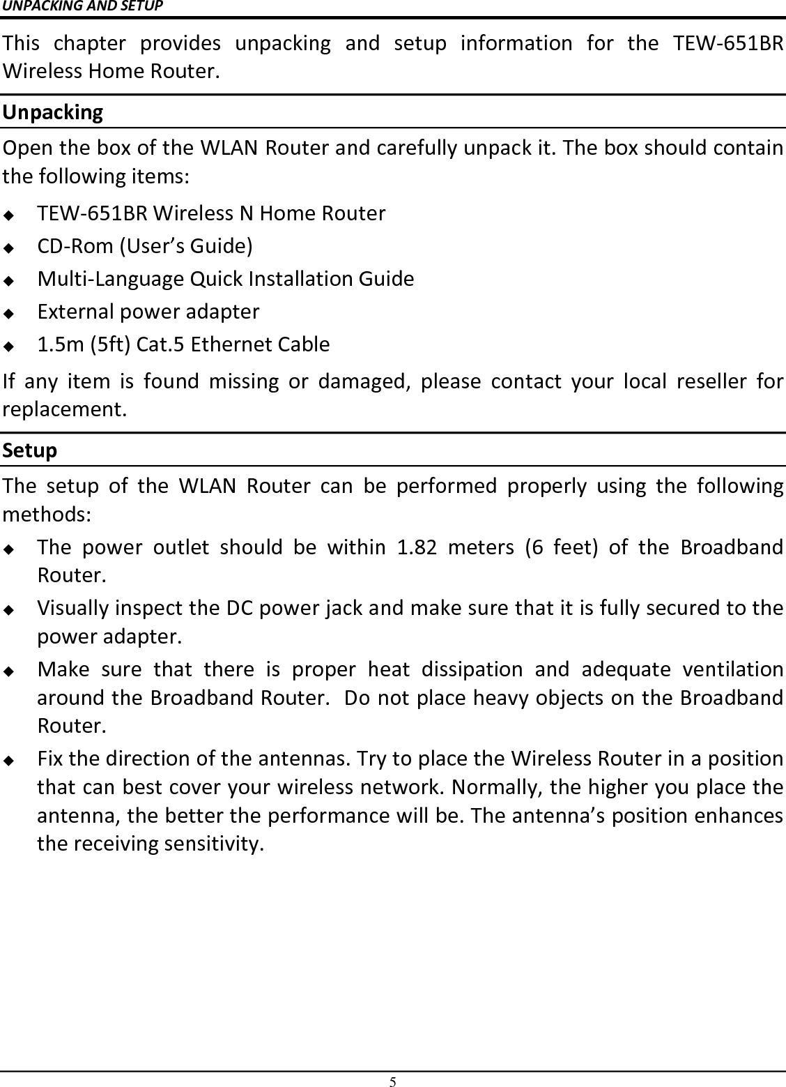 5 UNPACKING AND SETUP This  chapter  provides  unpacking  and  setup  information  for  the  TEW-651BR Wireless Home Router. Unpacking Open the box of the WLAN Router and carefully unpack it. The box should contain the following items:  TEW-651BR Wireless N Home Router  CD-Rom (User’s Guide)  Multi-Language Quick Installation Guide  External power adapter  1.5m (5ft) Cat.5 Ethernet Cable If  any  item  is  found  missing  or  damaged,  please  contact  your  local  reseller  for replacement. Setup The  setup  of  the  WLAN  Router  can  be  performed  properly  using  the  following methods:  The  power  outlet  should  be  within  1.82  meters  (6  feet)  of  the  Broadband Router.  Visually inspect the DC power jack and make sure that it is fully secured to the power adapter.  Make  sure  that  there  is  proper  heat  dissipation  and  adequate  ventilation around the Broadband Router.  Do not place heavy objects on the Broadband Router.  Fix the direction of the antennas. Try to place the Wireless Router in a position that can best cover your wireless network. Normally, the higher you place the antenna, the better the performance will be. The antenna’s position enhances the receiving sensitivity. 
