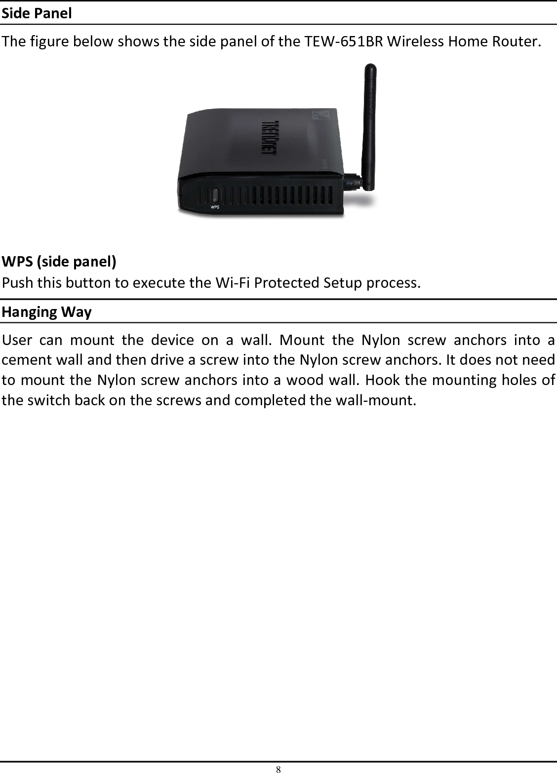 8 Side Panel The figure below shows the side panel of the TEW-651BR Wireless Home Router.   WPS (side panel) Push this button to execute the Wi-Fi Protected Setup process. Hanging Way User  can  mount  the  device  on  a  wall.  Mount  the  Nylon  screw  anchors  into  a cement wall and then drive a screw into the Nylon screw anchors. It does not need to mount the Nylon screw anchors into a wood wall. Hook the mounting holes of the switch back on the screws and completed the wall-mount. 