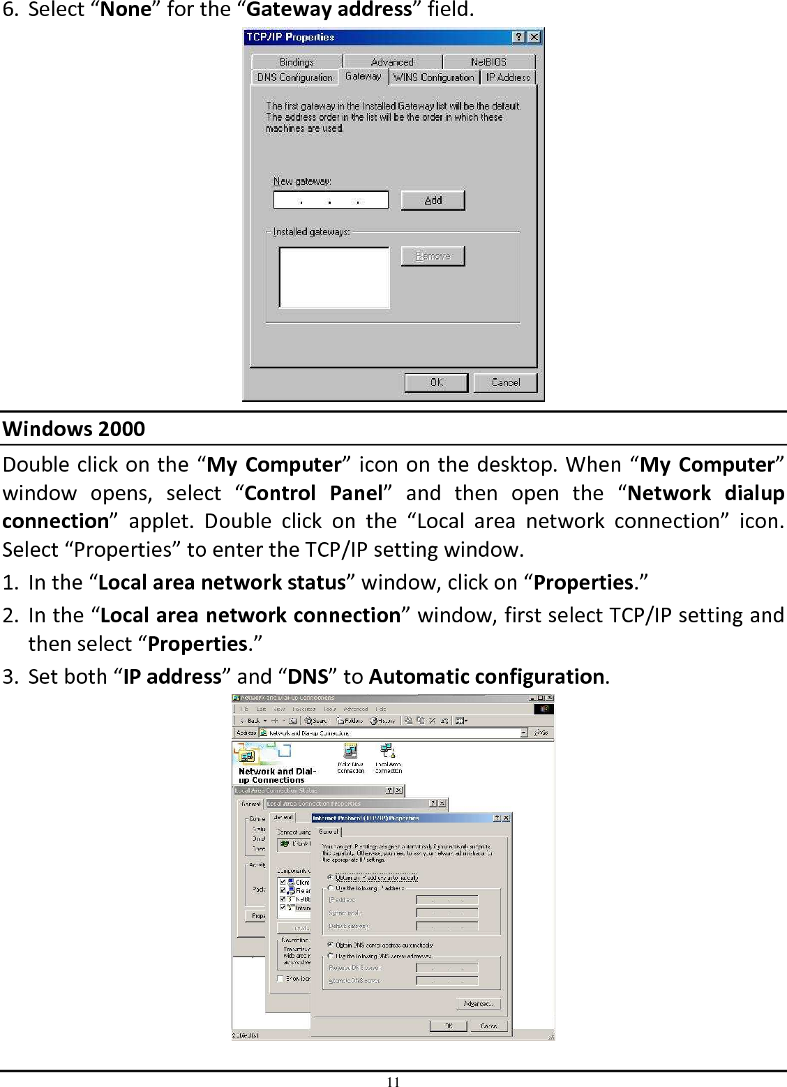 11 6. Select “None” for the “Gateway address” field.  Windows 2000 Double click on the “My  Computer” icon on the desktop. When “My  Computer” window  opens,  select  “Control  Panel”  and  then  open  the  “Network  dialup connection”  applet.  Double  click  on  the  “Local  area  network  connection”  icon. Select “Properties” to enter the TCP/IP setting window. 1. In the “Local area network status” window, click on “Properties.” 2. In the “Local area network connection” window, first select TCP/IP setting and then select “Properties.” 3. Set both “IP address” and “DNS” to Automatic configuration.  