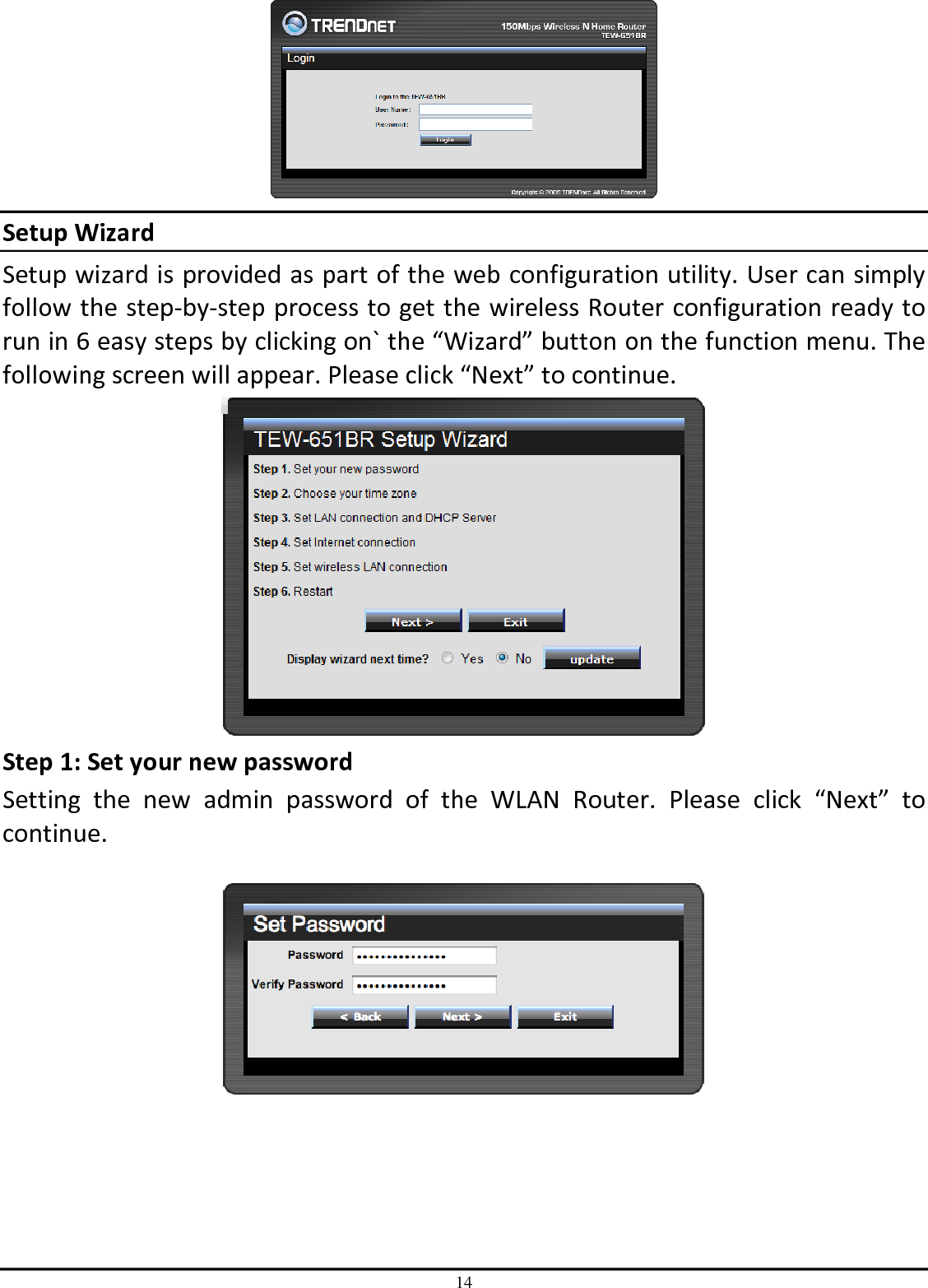 14  Setup Wizard Setup wizard is provided as part of the web configuration utility. User can simply follow the step-by-step process to get the wireless Router configuration ready to run in 6 easy steps by clicking on` the “Wizard” button on the function menu. The following screen will appear. Please click “Next” to continue.  Step 1: Set your new password Setting  the  new  admin  password  of  the  WLAN  Router.  Please  click  “Next”  to continue.        