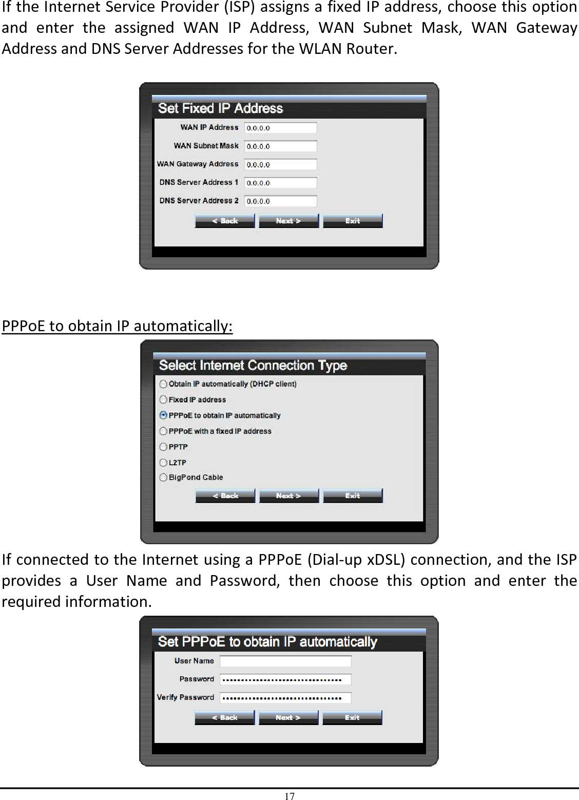 17 If the Internet Service Provider (ISP) assigns a fixed IP address, choose this option and  enter  the  assigned  WAN  IP  Address,  WAN  Subnet  Mask,  WAN  Gateway Address and DNS Server Addresses for the WLAN Router.     PPPoE to obtain IP automatically:  If connected to the Internet using a PPPoE (Dial-up xDSL) connection, and the ISP provides  a  User  Name  and  Password,  then  choose  this  option  and  enter  the required information.  