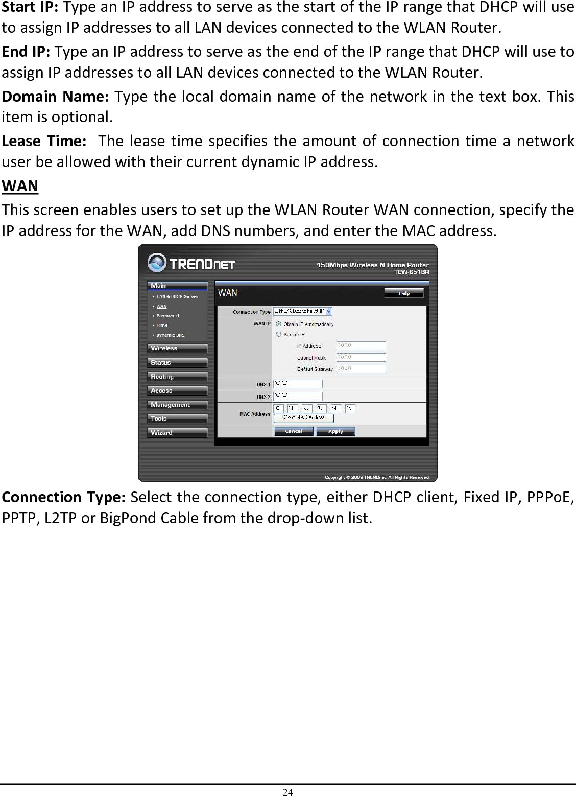 24 Start IP: Type an IP address to serve as the start of the IP range that DHCP will use to assign IP addresses to all LAN devices connected to the WLAN Router. End IP: Type an IP address to serve as the end of the IP range that DHCP will use to assign IP addresses to all LAN devices connected to the WLAN Router. Domain Name: Type the local domain name of the network in the text box. This item is optional. Lease  Time:  The lease time specifies the amount of connection time a network user be allowed with their current dynamic IP address. WAN This screen enables users to set up the WLAN Router WAN connection, specify the IP address for the WAN, add DNS numbers, and enter the MAC address.  Connection Type: Select the connection type, either DHCP client, Fixed IP, PPPoE, PPTP, L2TP or BigPond Cable from the drop-down list. 