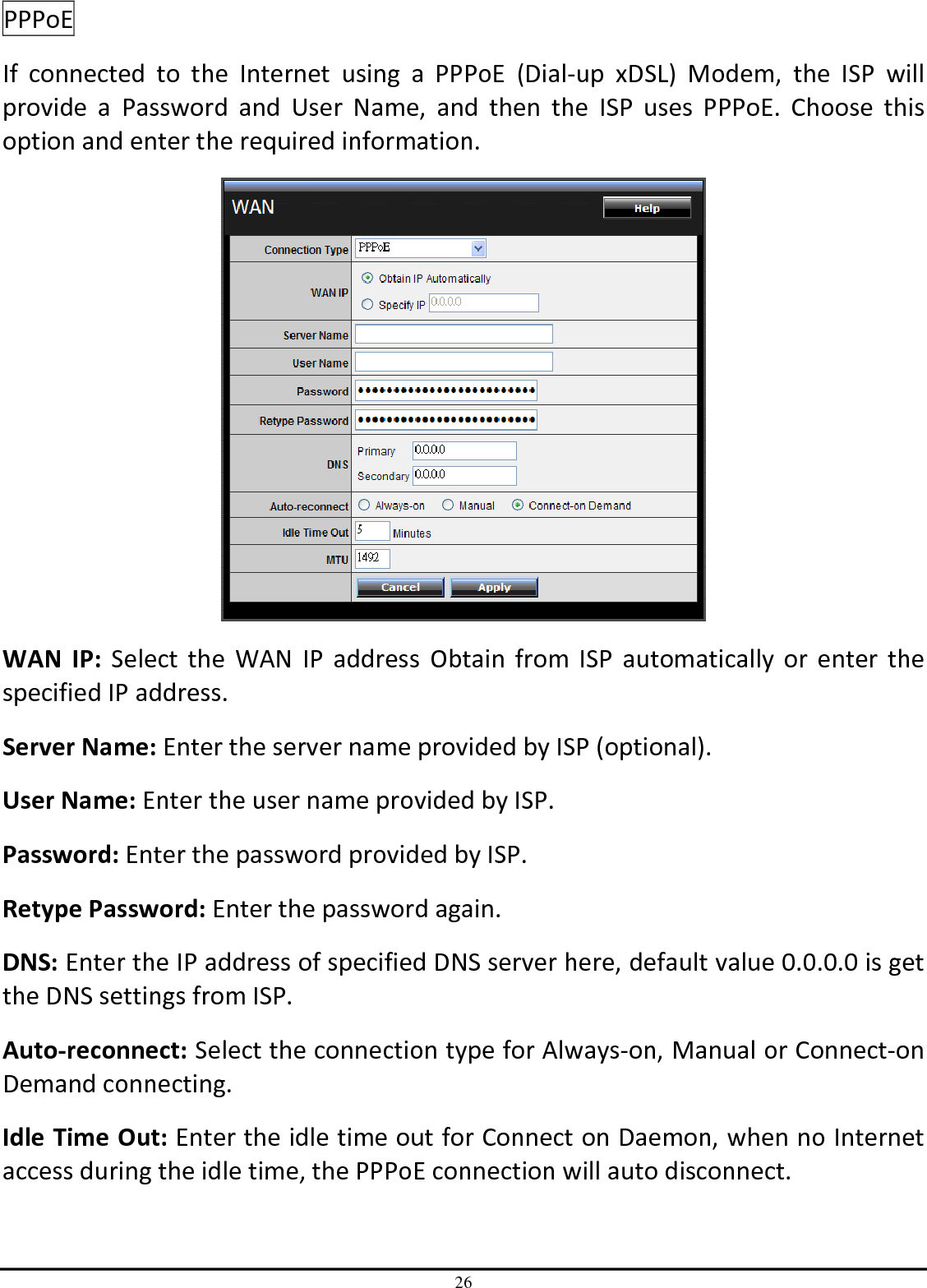 26 PPPoE  If  connected  to  the  Internet  using  a  PPPoE  (Dial-up  xDSL)  Modem,  the  ISP  will provide  a  Password  and  User  Name,  and  then  the  ISP  uses  PPPoE.  Choose  this option and enter the required information.  WAN  IP: Select  the  WAN  IP address  Obtain  from  ISP  automatically  or  enter the specified IP address. Server Name: Enter the server name provided by ISP (optional). User Name: Enter the user name provided by ISP. Password: Enter the password provided by ISP. Retype Password: Enter the password again. DNS: Enter the IP address of specified DNS server here, default value 0.0.0.0 is get the DNS settings from ISP. Auto-reconnect: Select the connection type for Always-on, Manual or Connect-on Demand connecting. Idle Time Out: Enter the idle time out for Connect on Daemon, when no Internet access during the idle time, the PPPoE connection will auto disconnect. 