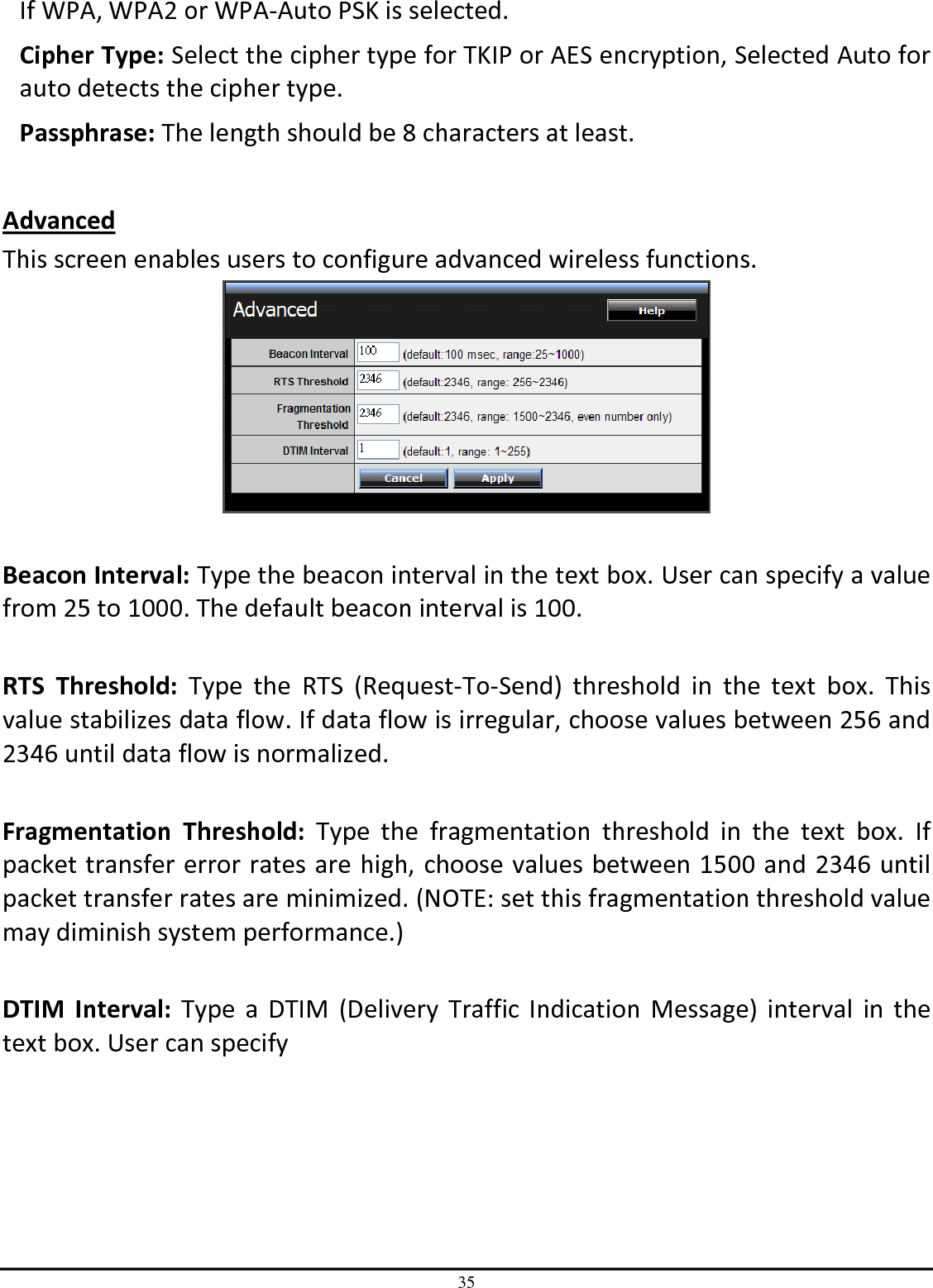 35 If WPA, WPA2 or WPA-Auto PSK is selected. Cipher Type: Select the cipher type for TKIP or AES encryption, Selected Auto for auto detects the cipher type.  Passphrase: The length should be 8 characters at least.   Advanced This screen enables users to configure advanced wireless functions.   Beacon Interval: Type the beacon interval in the text box. User can specify a value from 25 to 1000. The default beacon interval is 100.  RTS  Threshold:  Type  the  RTS  (Request-To-Send)  threshold  in  the  text  box.  This value stabilizes data flow. If data flow is irregular, choose values between 256 and 2346 until data flow is normalized.  Fragmentation  Threshold:  Type  the  fragmentation  threshold  in  the  text  box.  If packet transfer error rates are high, choose values between 1500 and 2346 until packet transfer rates are minimized. (NOTE: set this fragmentation threshold value may diminish system performance.)  DTIM  Interval: Type  a  DTIM (Delivery Traffic  Indication Message)  interval  in  the text box. User can specify  