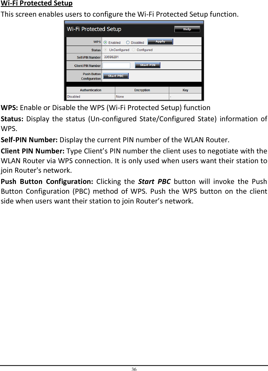 36 Wi-Fi Protected Setup This screen enables users to configure the Wi-Fi Protected Setup function.  WPS: Enable or Disable the WPS (Wi-Fi Protected Setup) function Status: Display  the status  (Un-configured  State/Configured  State)  information  of WPS. Self-PIN Number: Display the current PIN number of the WLAN Router. Client PIN Number: Type Client’s PIN number the client uses to negotiate with the WLAN Router via WPS connection. It is only used when users want their station to join Router&apos;s network. Push  Button  Configuration:  Clicking  the  Start  PBC  button  will  invoke  the  Push Button  Configuration  (PBC)  method  of  WPS.  Push  the  WPS  button  on  the  client side when users want their station to join Router’s network. 