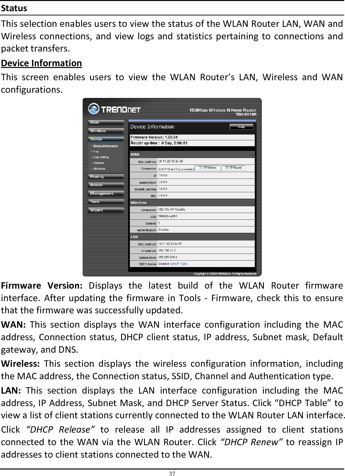 37 Status This selection enables users to view the status of the WLAN Router LAN, WAN and Wireless connections, and view logs and statistics  pertaining to connections and packet transfers. Device Information This  screen  enables  users  to  view  the  WLAN  Router’s  LAN,  Wireless  and  WAN configurations.  Firmware  Version:  Displays  the  latest  build  of  the  WLAN  Router  firmware interface.  After  updating  the firmware in  Tools -  Firmware, check  this  to  ensure that the firmware was successfully updated. WAN:  This  section  displays  the  WAN  interface  configuration  including  the  MAC address, Connection status, DHCP client status, IP address, Subnet mask, Default gateway, and DNS.  Wireless:  This  section  displays  the  wireless  configuration  information,  including the MAC address, the Connection status, SSID, Channel and Authentication type. LAN:  This  section  displays  the  LAN  interface  configuration  including  the  MAC address, IP Address, Subnet Mask, and DHCP Server Status. Click “DHCP Table” to view a list of client stations currently connected to the WLAN Router LAN interface. Click  “DHCP  Release”  to  release  all  IP  addresses  assigned  to  client  stations connected to the WAN via the WLAN Router. Click “DHCP  Renew” to reassign IP addresses to client stations connected to the WAN. 