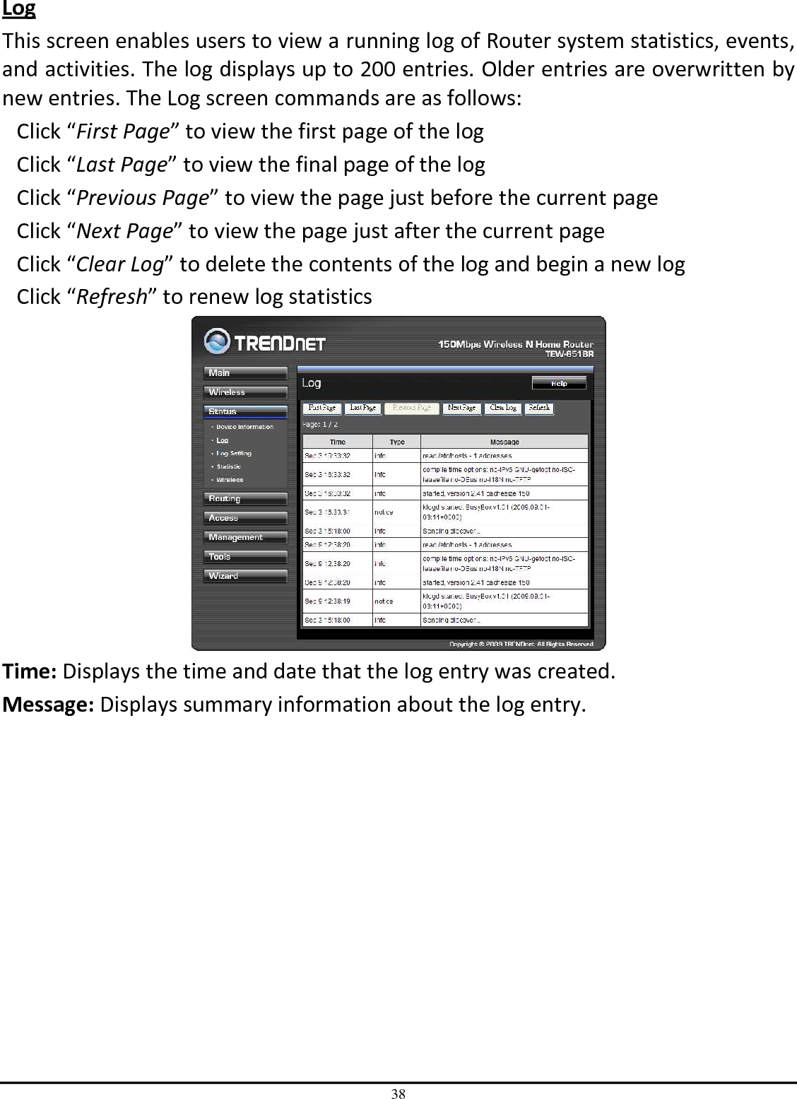 38 Log This screen enables users to view a running log of Router system statistics, events, and activities. The log displays up to 200 entries. Older entries are overwritten by new entries. The Log screen commands are as follows: Click “First Page” to view the first page of the log Click “Last Page” to view the final page of the log Click “Previous Page” to view the page just before the current page Click “Next Page” to view the page just after the current page Click “Clear Log” to delete the contents of the log and begin a new log Click “Refresh” to renew log statistics   Time: Displays the time and date that the log entry was created. Message: Displays summary information about the log entry. 