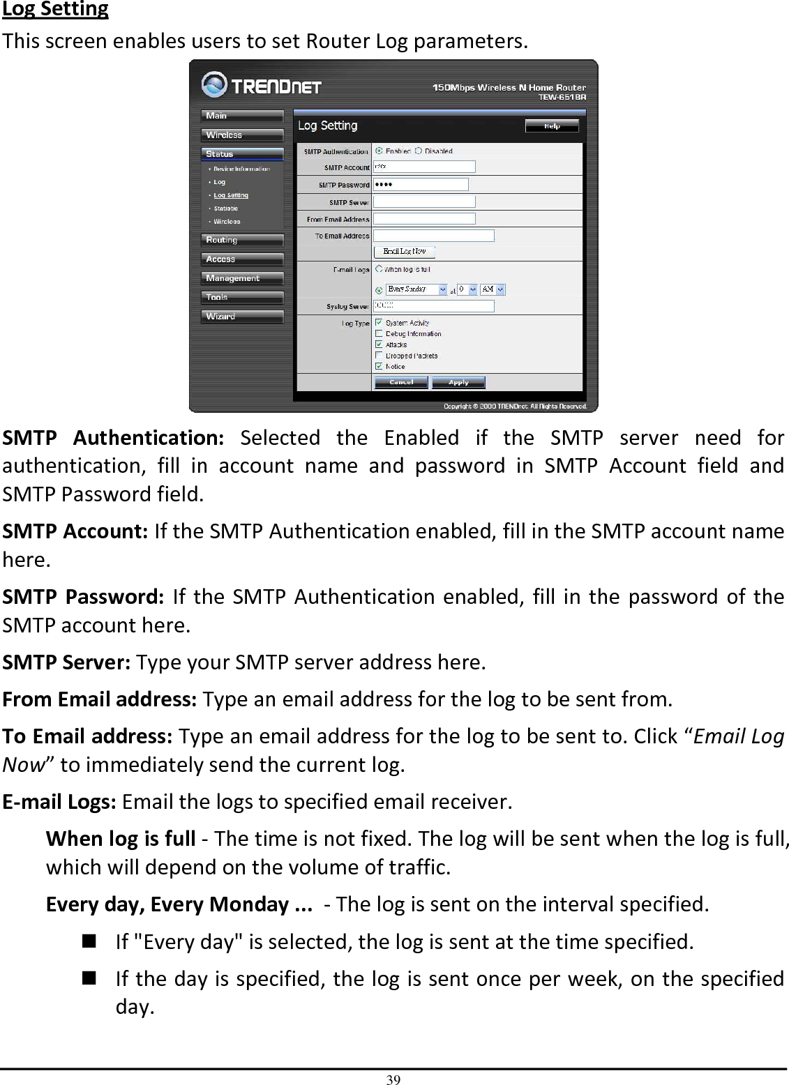 39 Log Setting This screen enables users to set Router Log parameters.  SMTP  Authentication:  Selected  the  Enabled  if  the  SMTP  server  need  for authentication,  fill  in  account  name  and  password  in  SMTP  Account  field  and SMTP Password field. SMTP Account: If the SMTP Authentication enabled, fill in the SMTP account name here. SMTP  Password:  If the SMTP Authentication enabled, fill in the password of the SMTP account here. SMTP Server: Type your SMTP server address here. From Email address: Type an email address for the log to be sent from. To Email address: Type an email address for the log to be sent to. Click “Email Log Now” to immediately send the current log. E-mail Logs: Email the logs to specified email receiver. When log is full - The time is not fixed. The log will be sent when the log is full, which will depend on the volume of traffic. Every day, Every Monday ...  - The log is sent on the interval specified.   If &quot;Every day&quot; is selected, the log is sent at the time specified.   If the day is specified, the log is sent once per week, on the specified day.  