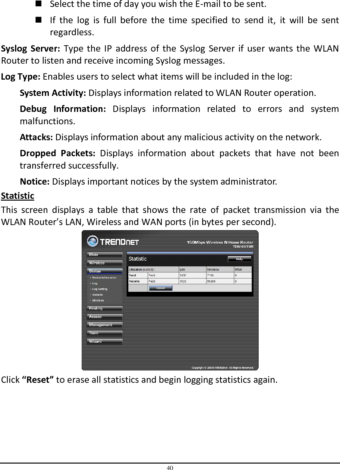 40  Select the time of day you wish the E-mail to be sent.   If  the  log  is  full  before  the  time  specified  to  send  it,  it  will  be  sent regardless. Syslog  Server:  Type  the  IP address  of  the  Syslog  Server if  user  wants  the WLAN Router to listen and receive incoming Syslog messages. Log Type: Enables users to select what items will be included in the log: System Activity: Displays information related to WLAN Router operation. Debug  Information:  Displays  information  related  to  errors  and  system malfunctions. Attacks: Displays information about any malicious activity on the network. Dropped  Packets:  Displays  information  about  packets  that  have  not  been transferred successfully. Notice: Displays important notices by the system administrator. Statistic This  screen  displays  a  table  that  shows  the  rate  of  packet  transmission  via  the WLAN Router’s LAN, Wireless and WAN ports (in bytes per second).  Click “Reset” to erase all statistics and begin logging statistics again. 