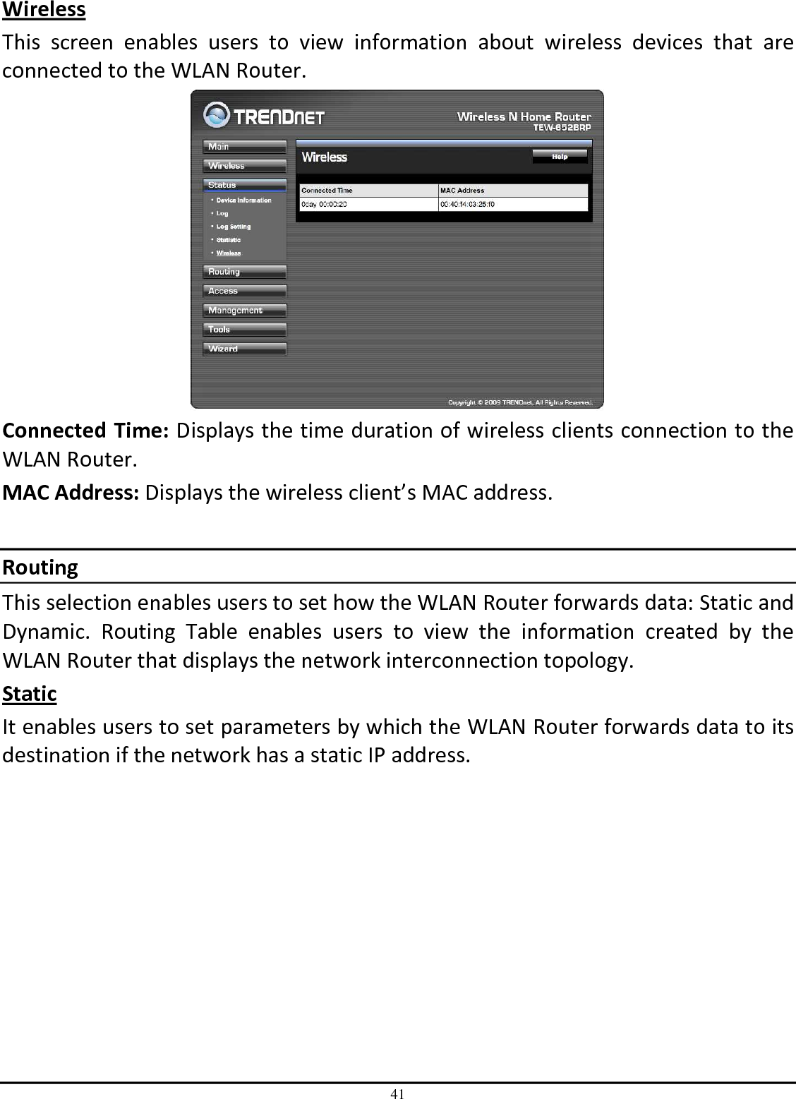 41 Wireless This  screen  enables  users  to  view  information  about  wireless  devices  that  are connected to the WLAN Router.  Connected Time: Displays the time duration of wireless clients connection to the WLAN Router. MAC Address: Displays the wireless client’s MAC address.  Routing This selection enables users to set how the WLAN Router forwards data: Static and Dynamic.  Routing  Table  enables  users  to  view  the  information  created  by  the WLAN Router that displays the network interconnection topology. Static It enables users to set parameters by which the WLAN Router forwards data to its destination if the network has a static IP address. 