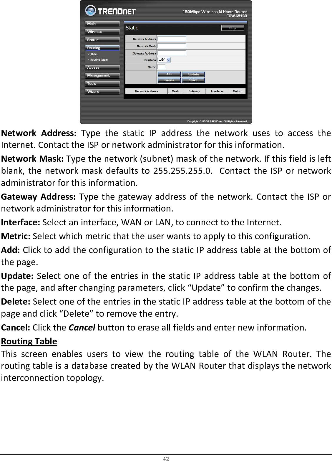 42  Network  Address:  Type  the  static  IP  address  the  network  uses  to  access  the Internet. Contact the ISP or network administrator for this information. Network Mask: Type the network (subnet) mask of the network. If this field is left blank, the network mask defaults to 255.255.255.0.  Contact the ISP or network administrator for this information. Gateway  Address: Type the gateway address of the network. Contact the ISP or network administrator for this information. Interface: Select an interface, WAN or LAN, to connect to the Internet. Metric: Select which metric that the user wants to apply to this configuration. Add: Click to add the configuration to the static IP address table at the bottom of the page. Update: Select one of the entries in the static IP address table at the bottom of the page, and after changing parameters, click “Update” to confirm the changes. Delete: Select one of the entries in the static IP address table at the bottom of the page and click “Delete” to remove the entry. Cancel: Click the Cancel button to erase all fields and enter new information. Routing Table This  screen  enables  users  to  view  the  routing  table  of  the  WLAN  Router.  The routing table is a database created by the WLAN Router that displays the network interconnection topology. 