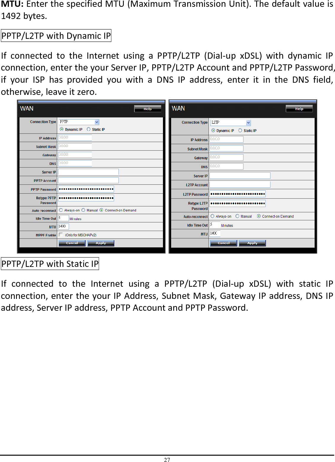 27 MTU: Enter the specified MTU (Maximum Transmission Unit). The default value is 1492 bytes. PPTP/L2TP with Dynamic IP If  connected  to  the  Internet  using  a  PPTP/L2TP  (Dial-up  xDSL)  with  dynamic  IP connection, enter the your Server IP, PPTP/L2TP Account and PPTP/L2TP Password, if  your  ISP  has  provided  you  with  a  DNS  IP  address,  enter  it  in  the  DNS  field, otherwise, leave it zero.     PPTP/L2TP with Static IP If  connected  to  the  Internet  using  a  PPTP/L2TP  (Dial-up  xDSL)  with  static  IP connection, enter the your IP Address, Subnet Mask, Gateway IP address, DNS IP address, Server IP address, PPTP Account and PPTP Password. 