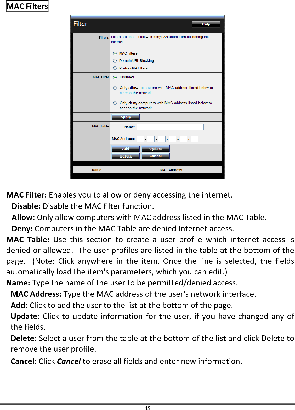 45 MAC Filters   MAC Filter: Enables you to allow or deny accessing the internet.  Disable: Disable the MAC filter function. Allow: Only allow computers with MAC address listed in the MAC Table. Deny: Computers in the MAC Table are denied Internet access. MAC  Table:  Use  this  section  to  create  a  user  profile  which  internet  access  is denied or allowed.  The user profiles are listed in the table at the bottom of the page.    (Note:  Click  anywhere  in  the  item.  Once  the  line  is  selected,  the  fields automatically load the item&apos;s parameters, which you can edit.) Name: Type the name of the user to be permitted/denied access. MAC Address: Type the MAC address of the user&apos;s network interface. Add: Click to add the user to the list at the bottom of the page. Update: Click to update information for the user, if you have changed  any of the fields. Delete: Select a user from the table at the bottom of the list and click Delete to remove the user profile. Cancel: Click Cancel to erase all fields and enter new information. 