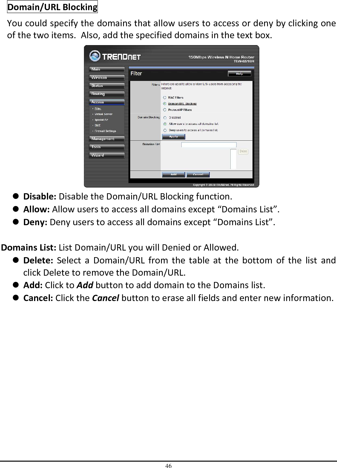 46 Domain/URL Blocking You could specify the domains that allow users to access or deny by clicking one of the two items.  Also, add the specified domains in the text box.   Disable: Disable the Domain/URL Blocking function.  Allow: Allow users to access all domains except “Domains List”.  Deny: Deny users to access all domains except “Domains List”.  Domains List: List Domain/URL you will Denied or Allowed.  Delete:  Select  a  Domain/URL  from  the  table  at  the  bottom  of  the  list  and click Delete to remove the Domain/URL.  Add: Click to Add button to add domain to the Domains list.  Cancel: Click the Cancel button to erase all fields and enter new information. 