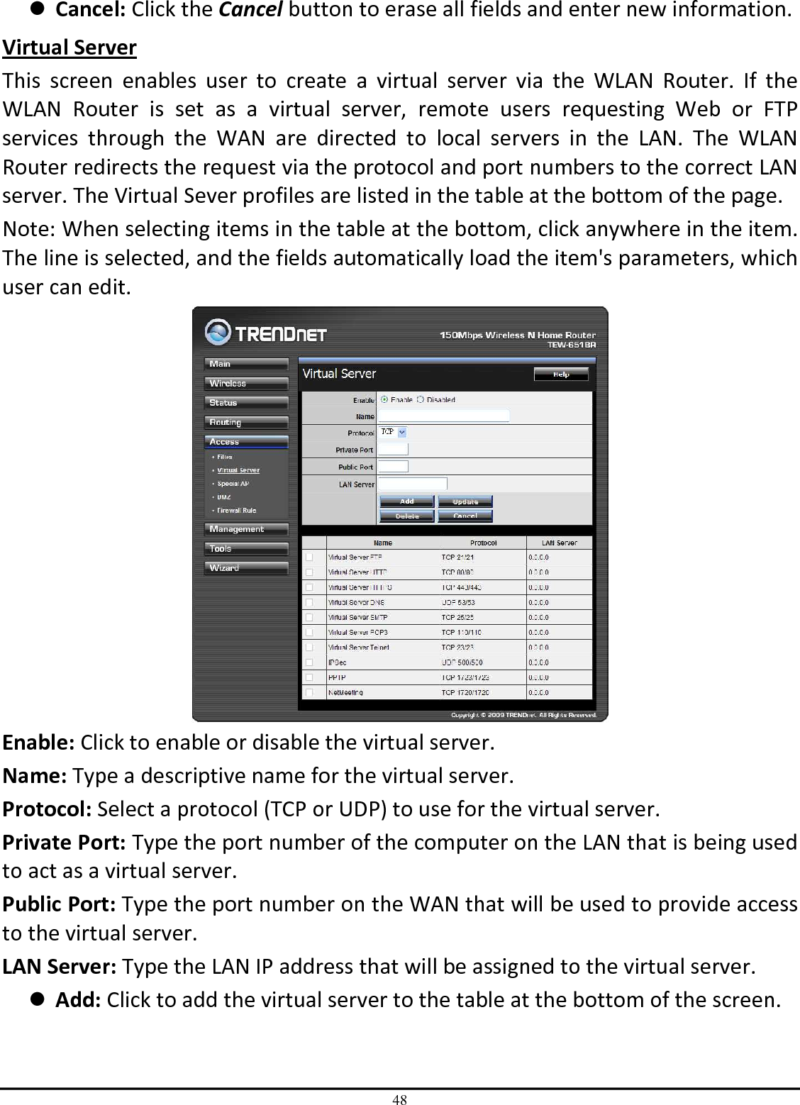 48  Cancel: Click the Cancel button to erase all fields and enter new information. Virtual Server This  screen  enables  user  to  create  a  virtual  server  via  the  WLAN  Router.  If  the WLAN  Router  is  set  as  a  virtual  server,  remote  users  requesting  Web  or  FTP services  through  the  WAN  are  directed  to  local  servers  in  the  LAN.  The  WLAN Router redirects the request via the protocol and port numbers to the correct LAN server. The Virtual Sever profiles are listed in the table at the bottom of the page. Note: When selecting items in the table at the bottom, click anywhere in the item. The line is selected, and the fields automatically load the item&apos;s parameters, which user can edit.  Enable: Click to enable or disable the virtual server. Name: Type a descriptive name for the virtual server. Protocol: Select a protocol (TCP or UDP) to use for the virtual server. Private Port: Type the port number of the computer on the LAN that is being used to act as a virtual server. Public Port: Type the port number on the WAN that will be used to provide access to the virtual server. LAN Server: Type the LAN IP address that will be assigned to the virtual server.  Add: Click to add the virtual server to the table at the bottom of the screen. 