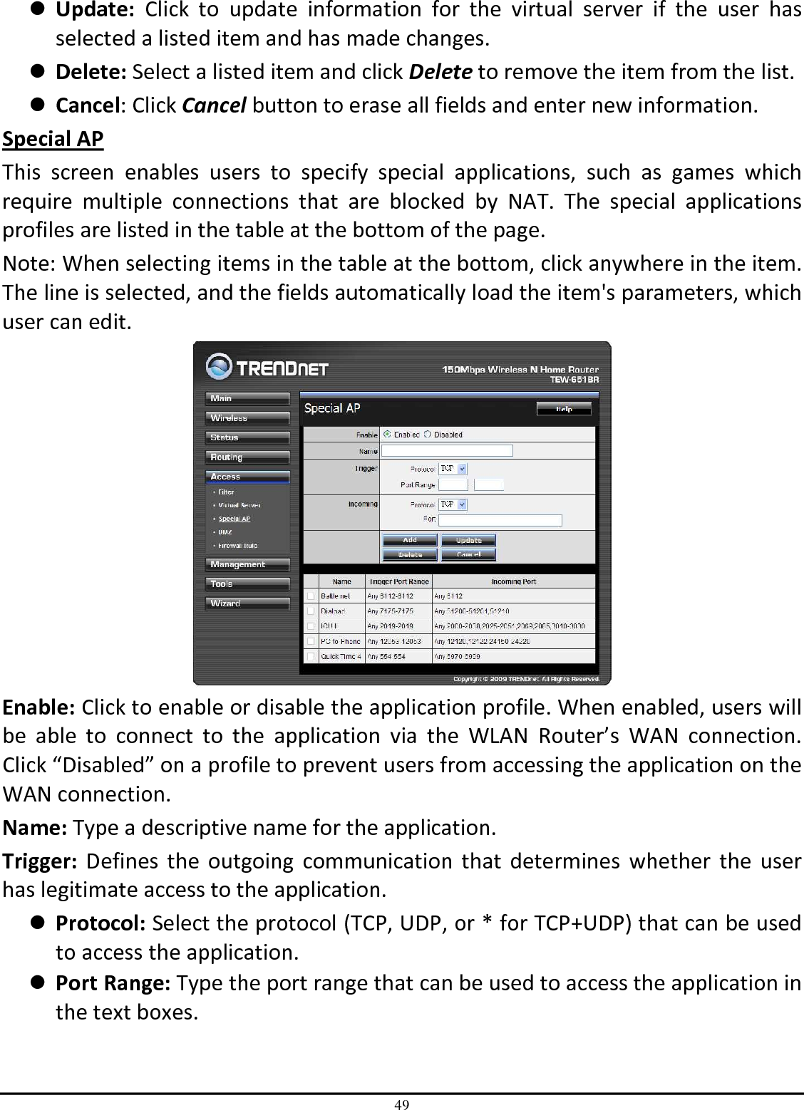 49  Update:  Click  to  update  information  for  the  virtual  server  if  the  user  has selected a listed item and has made changes.  Delete: Select a listed item and click Delete to remove the item from the list.  Cancel: Click Cancel button to erase all fields and enter new information. Special AP This  screen  enables  users  to  specify  special  applications,  such  as  games  which require  multiple  connections  that  are  blocked  by  NAT.  The  special  applications profiles are listed in the table at the bottom of the page. Note: When selecting items in the table at the bottom, click anywhere in the item. The line is selected, and the fields automatically load the item&apos;s parameters, which user can edit.  Enable: Click to enable or disable the application profile. When enabled, users will be  able  to  connect  to  the  application  via  the  WLAN  Router’s  WAN  connection. Click “Disabled” on a profile to prevent users from accessing the application on the WAN connection. Name: Type a descriptive name for the application. Trigger:  Defines  the  outgoing  communication  that  determines  whether  the  user has legitimate access to the application.  Protocol: Select the protocol (TCP, UDP, or * for TCP+UDP) that can be used to access the application.  Port Range: Type the port range that can be used to access the application in the text boxes. 