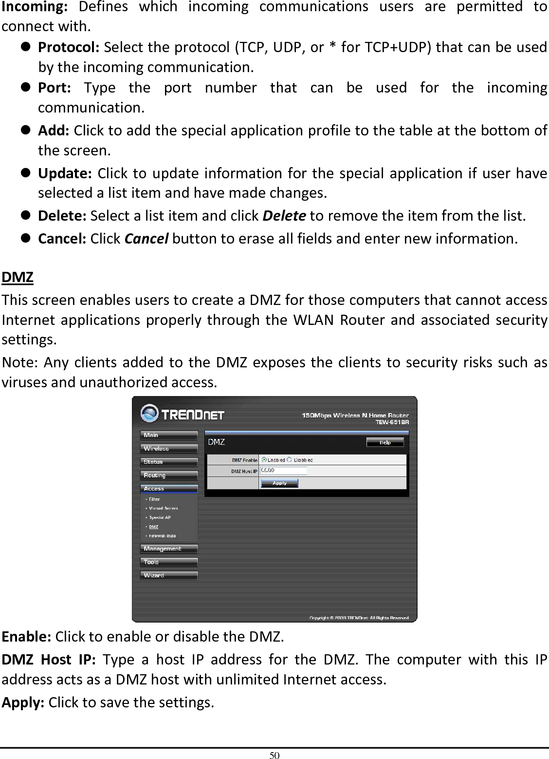 50 Incoming:  Defines  which  incoming  communications  users  are  permitted  to connect with.  Protocol: Select the protocol (TCP, UDP, or * for TCP+UDP) that can be used by the incoming communication.  Port:  Type  the  port  number  that  can  be  used  for  the  incoming communication.  Add: Click to add the special application profile to the table at the bottom of the screen.  Update: Click to update information for the special application if user have selected a list item and have made changes.  Delete: Select a list item and click Delete to remove the item from the list.  Cancel: Click Cancel button to erase all fields and enter new information.  DMZ This screen enables users to create a DMZ for those computers that cannot access Internet applications properly through the WLAN Router and associated security settings.  Note: Any clients added to the DMZ exposes the clients to security risks such as viruses and unauthorized access.  Enable: Click to enable or disable the DMZ. DMZ  Host  IP:  Type  a  host  IP  address  for  the  DMZ.  The  computer  with  this  IP address acts as a DMZ host with unlimited Internet access. Apply: Click to save the settings. 