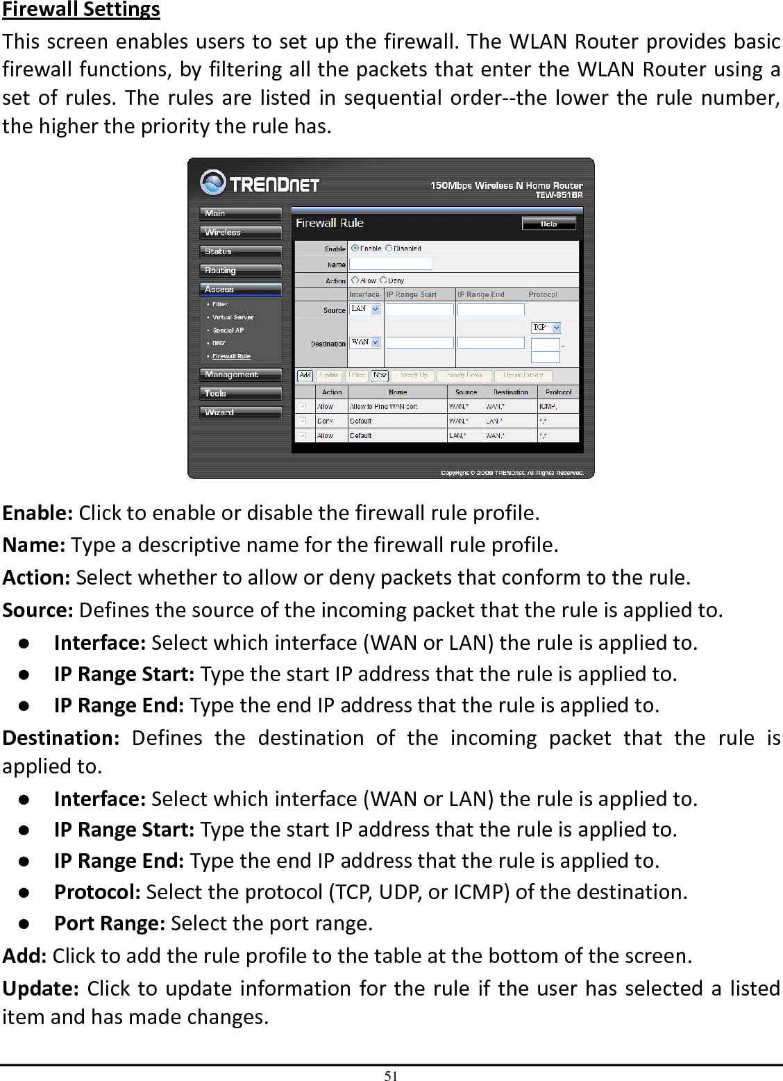 51 Firewall Settings This screen enables users to set up the firewall. The WLAN Router provides basic firewall functions, by filtering all the packets that enter the WLAN Router using a set of rules. The rules are listed in sequential order--the lower the rule number, the higher the priority the rule has.  Enable: Click to enable or disable the firewall rule profile. Name: Type a descriptive name for the firewall rule profile. Action: Select whether to allow or deny packets that conform to the rule. Source: Defines the source of the incoming packet that the rule is applied to. ●  Interface: Select which interface (WAN or LAN) the rule is applied to. ●  IP Range Start: Type the start IP address that the rule is applied to. ●  IP Range End: Type the end IP address that the rule is applied to. Destination:  Defines  the  destination  of  the  incoming  packet  that  the  rule  is applied to. ●  Interface: Select which interface (WAN or LAN) the rule is applied to. ●  IP Range Start: Type the start IP address that the rule is applied to. ●  IP Range End: Type the end IP address that the rule is applied to. ●  Protocol: Select the protocol (TCP, UDP, or ICMP) of the destination. ●  Port Range: Select the port range. Add: Click to add the rule profile to the table at the bottom of the screen. Update: Click to update information for the rule if the user has selected a listed item and has made changes. 