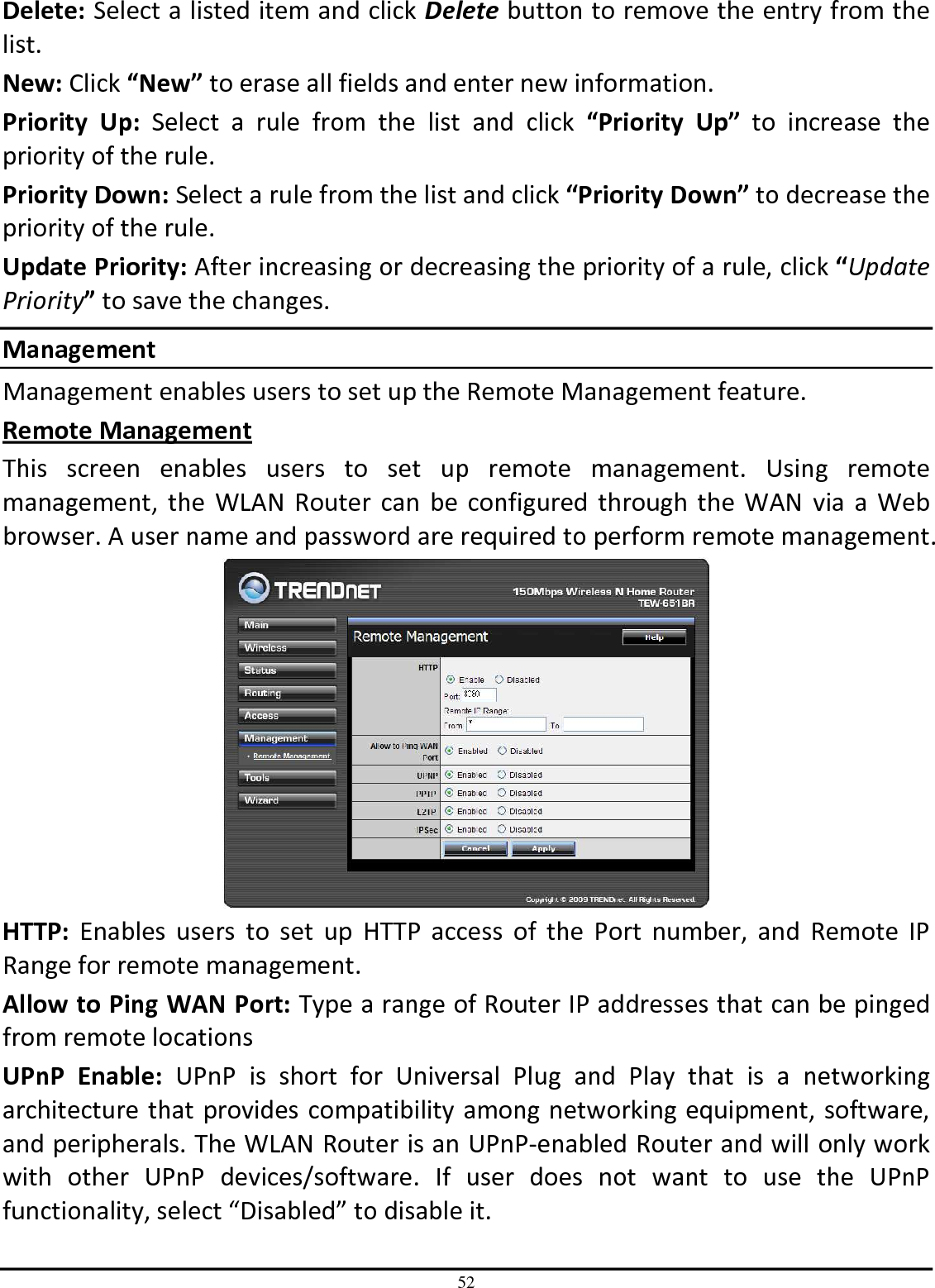 52 Delete: Select a listed item and click Delete button to remove the entry from the list. New: Click “New” to erase all fields and enter new information. Priority  Up:  Select  a  rule  from  the  list  and  click  “Priority  Up”  to  increase  the priority of the rule. Priority Down: Select a rule from the list and click “Priority Down” to decrease the priority of the rule. Update Priority: After increasing or decreasing the priority of a rule, click “Update Priority” to save the changes. Management Management enables users to set up the Remote Management feature. Remote Management This  screen  enables  users  to  set  up  remote  management.  Using  remote management,  the  WLAN  Router  can  be  configured  through  the  WAN  via a  Web browser. A user name and password are required to perform remote management.  HTTP:  Enables  users  to  set  up  HTTP  access  of  the  Port  number,  and  Remote  IP Range for remote management. Allow to Ping WAN Port: Type a range of Router IP addresses that can be pinged from remote locations UPnP  Enable:  UPnP  is  short  for  Universal  Plug  and  Play  that  is  a  networking architecture that provides compatibility among networking equipment, software, and peripherals. The WLAN Router is an UPnP-enabled Router and will only work with  other  UPnP  devices/software.  If  user  does  not  want  to  use  the  UPnP functionality, select “Disabled” to disable it. 