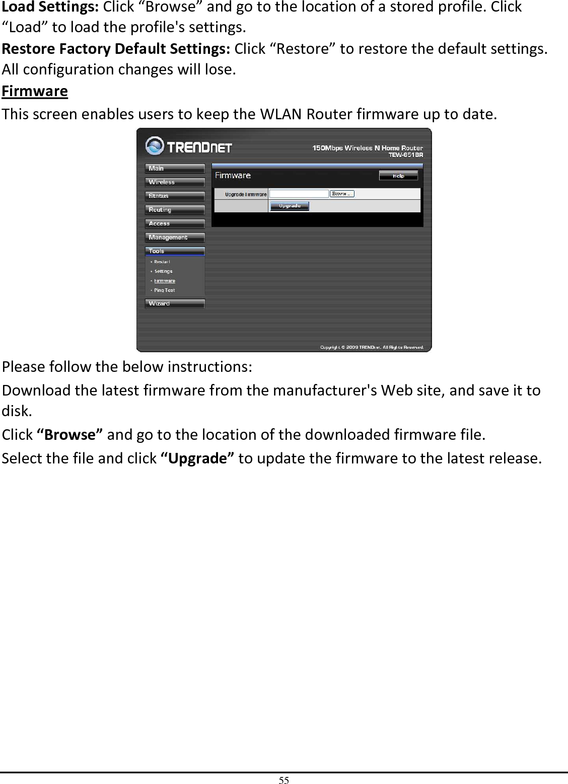 55 Load Settings: Click “Browse” and go to the location of a stored profile. Click “Load” to load the profile&apos;s settings. Restore Factory Default Settings: Click “Restore” to restore the default settings. All configuration changes will lose. Firmware This screen enables users to keep the WLAN Router firmware up to date.  Please follow the below instructions: Download the latest firmware from the manufacturer&apos;s Web site, and save it to disk. Click “Browse” and go to the location of the downloaded firmware file. Select the file and click “Upgrade” to update the firmware to the latest release. 