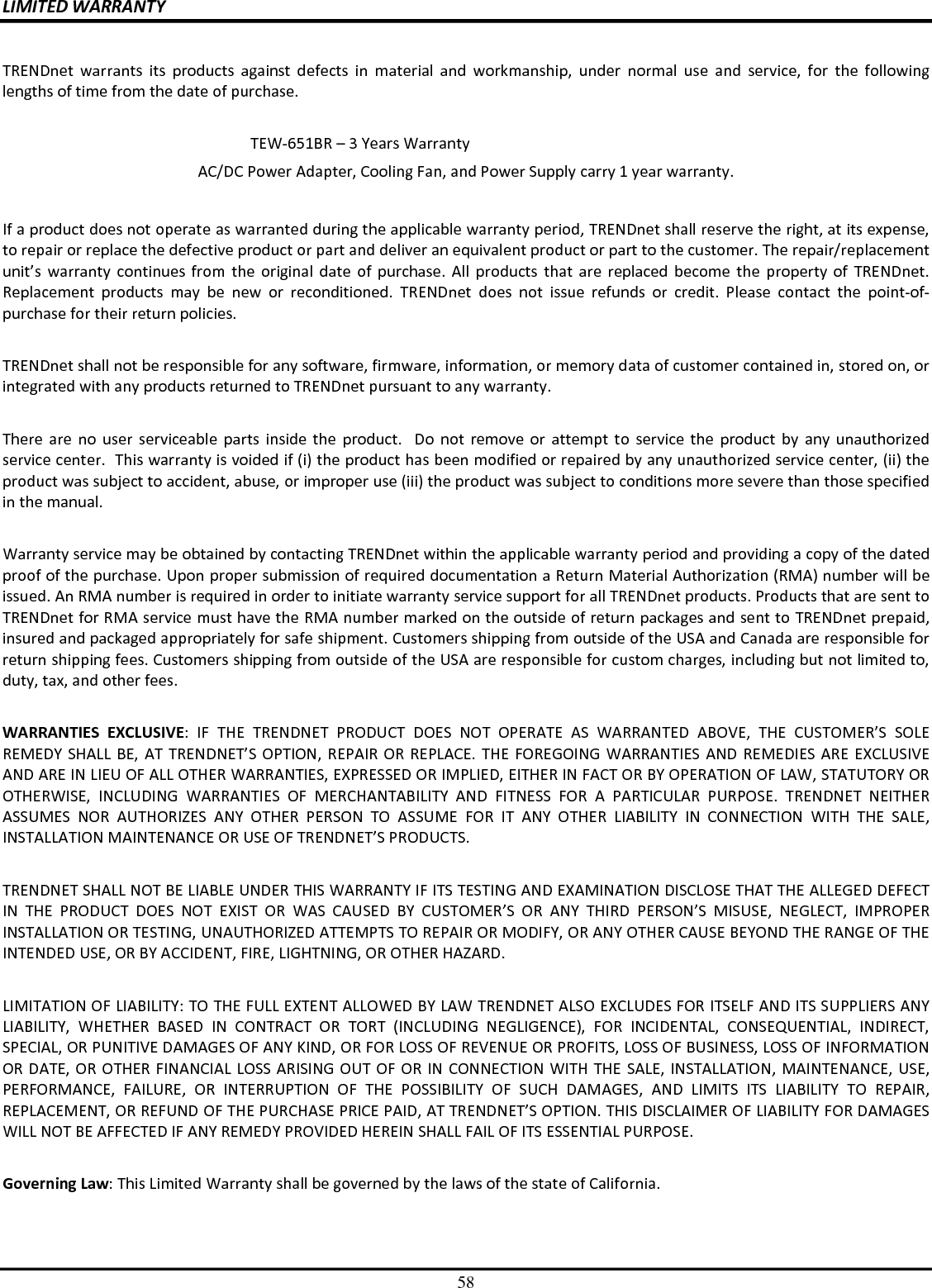 58 LIMITED WARRANTY  TRENDnet  warrants  its  products  against  defects  in  material  and  workmanship,  under  normal  use  and  service,  for  the  following lengths of time from the date of purchase.              TEW-651BR – 3 Years Warranty AC/DC Power Adapter, Cooling Fan, and Power Supply carry 1 year warranty.  If a product does not operate as warranted during the applicable warranty period, TRENDnet shall reserve the right, at its expense, to repair or replace the defective product or part and deliver an equivalent product or part to the customer. The repair/replacement unit’s  warranty  continues  from  the  original  date  of  purchase.  All  products  that  are  replaced become  the property of  TRENDnet. Replacement  products  may  be  new  or  reconditioned.  TRENDnet  does  not  issue  refunds  or  credit.  Please  contact  the  point-of-purchase for their return policies.  TRENDnet shall not be responsible for any software, firmware, information, or memory data of customer contained in, stored on, or integrated with any products returned to TRENDnet pursuant to any warranty.  There are  no  user  serviceable  parts  inside  the  product.    Do  not  remove  or  attempt  to  service  the  product  by  any  unauthorized service center.  This warranty is voided if (i) the product has been modified or repaired by any unauthorized service center, (ii) the product was subject to accident, abuse, or improper use (iii) the product was subject to conditions more severe than those specified in the manual.  Warranty service may be obtained by contacting TRENDnet within the applicable warranty period and providing a copy of the dated proof of the purchase. Upon proper submission of required documentation a Return Material Authorization (RMA) number will be issued. An RMA number is required in order to initiate warranty service support for all TRENDnet products. Products that are sent to TRENDnet for RMA service must have the RMA number marked on the outside of return packages and sent to TRENDnet prepaid, insured and packaged appropriately for safe shipment. Customers shipping from outside of the USA and Canada are responsible for return shipping fees. Customers shipping from outside of the USA are responsible for custom charges, including but not limited to, duty, tax, and other fees.  WARRANTIES  EXCLUSIVE:  IF  THE  TRENDNET  PRODUCT  DOES  NOT  OPERATE  AS  WARRANTED  ABOVE,  THE  CUSTOMER’S  SOLE REMEDY SHALL BE, AT TRENDNET’S OPTION, REPAIR OR  REPLACE. THE  FOREGOING WARRANTIES AND  REMEDIES ARE EXCLUSIVE AND ARE IN LIEU OF ALL OTHER WARRANTIES, EXPRESSED OR IMPLIED, EITHER IN FACT OR BY OPERATION OF LAW, STATUTORY OR OTHERWISE,  INCLUDING  WARRANTIES  OF  MERCHANTABILITY  AND  FITNESS  FOR  A  PARTICULAR  PURPOSE.  TRENDNET  NEITHER ASSUMES  NOR  AUTHORIZES  ANY  OTHER  PERSON  TO  ASSUME  FOR  IT  ANY  OTHER  LIABILITY  IN  CONNECTION  WITH  THE  SALE, INSTALLATION MAINTENANCE OR USE OF TRENDNET’S PRODUCTS.  TRENDNET SHALL NOT BE LIABLE UNDER THIS WARRANTY IF ITS TESTING AND EXAMINATION DISCLOSE THAT THE ALLEGED DEFECT IN  THE  PRODUCT  DOES  NOT  EXIST  OR  WAS  CAUSED  BY  CUSTOMER’S  OR  ANY  THIRD  PERSON’S  MISUSE,  NEGLECT,  IMPROPER INSTALLATION OR TESTING, UNAUTHORIZED ATTEMPTS TO REPAIR OR MODIFY, OR ANY OTHER CAUSE BEYOND THE RANGE OF THE INTENDED USE, OR BY ACCIDENT, FIRE, LIGHTNING, OR OTHER HAZARD.  LIMITATION OF LIABILITY: TO THE FULL EXTENT ALLOWED BY LAW TRENDNET ALSO EXCLUDES FOR ITSELF AND ITS SUPPLIERS ANY LIABILITY,  WHETHER  BASED  IN  CONTRACT  OR  TORT  (INCLUDING  NEGLIGENCE),  FOR  INCIDENTAL,  CONSEQUENTIAL,  INDIRECT, SPECIAL, OR PUNITIVE DAMAGES OF ANY KIND, OR FOR LOSS OF REVENUE OR PROFITS, LOSS OF BUSINESS, LOSS OF INFORMATION OR DATE, OR OTHER FINANCIAL LOSS ARISING OUT OF OR IN CONNECTION WITH THE SALE, INSTALLATION, MAINTENANCE, USE, PERFORMANCE,  FAILURE,  OR  INTERRUPTION  OF  THE  POSSIBILITY  OF  SUCH  DAMAGES,  AND  LIMITS  ITS  LIABILITY  TO  REPAIR, REPLACEMENT, OR REFUND OF THE PURCHASE PRICE PAID, AT TRENDNET’S OPTION. THIS DISCLAIMER OF LIABILITY FOR DAMAGES WILL NOT BE AFFECTED IF ANY REMEDY PROVIDED HEREIN SHALL FAIL OF ITS ESSENTIAL PURPOSE.  Governing Law: This Limited Warranty shall be governed by the laws of the state of California.  