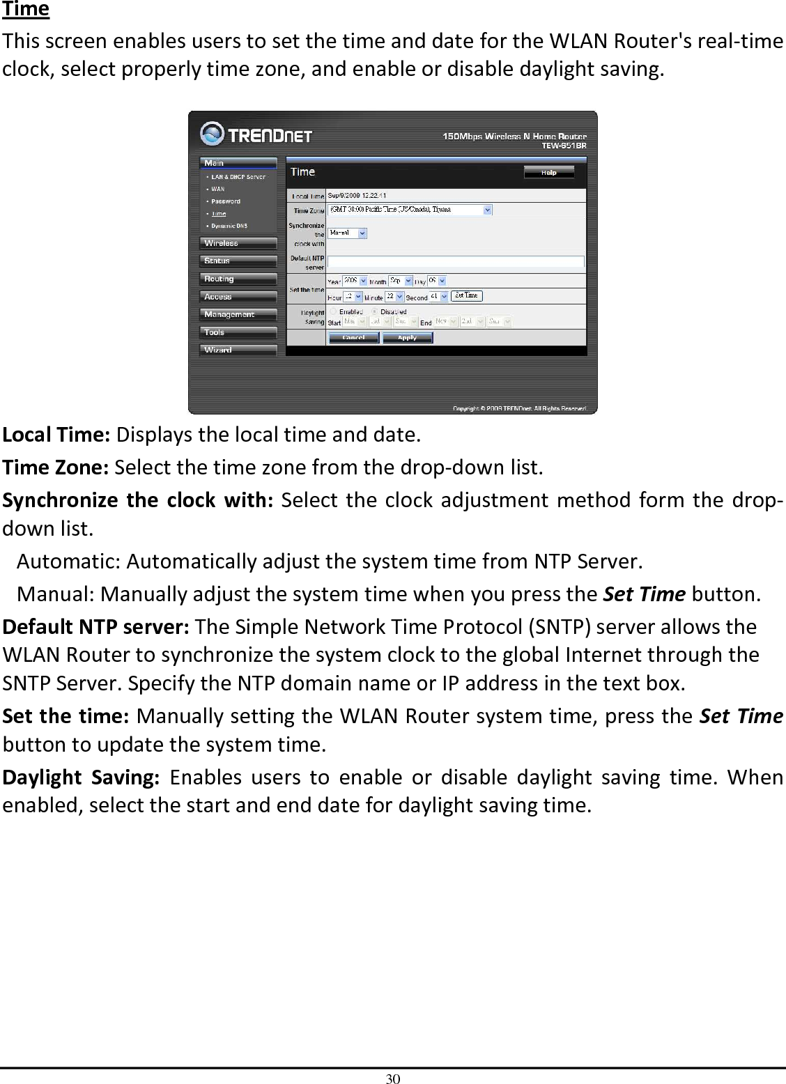 30 Time This screen enables users to set the time and date for the WLAN Router&apos;s real-time clock, select properly time zone, and enable or disable daylight saving.   Local Time: Displays the local time and date. Time Zone: Select the time zone from the drop-down list. Synchronize  the  clock  with: Select the clock adjustment method form the drop-down list. Automatic: Automatically adjust the system time from NTP Server. Manual: Manually adjust the system time when you press the Set Time button. Default NTP server: The Simple Network Time Protocol (SNTP) server allows the WLAN Router to synchronize the system clock to the global Internet through the SNTP Server. Specify the NTP domain name or IP address in the text box. Set the time: Manually setting the WLAN Router system time, press the Set Time button to update the system time. Daylight  Saving:  Enables  users  to  enable  or  disable  daylight  saving  time.  When enabled, select the start and end date for daylight saving time. 