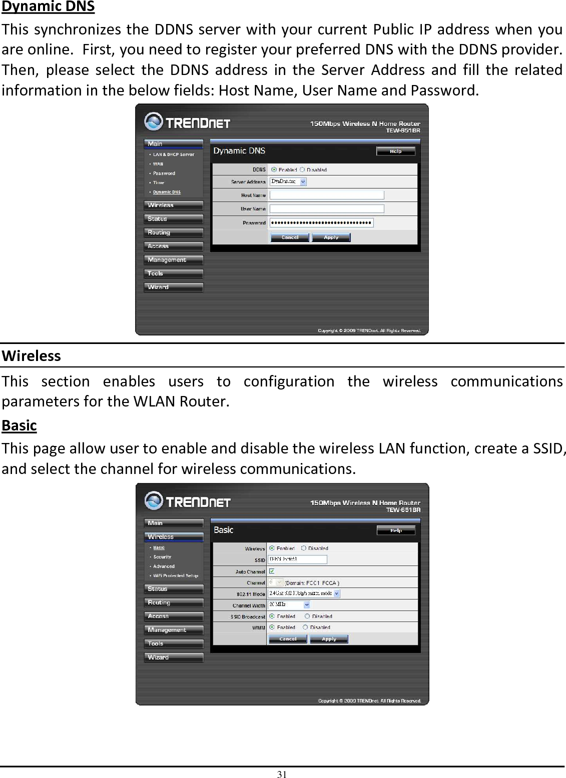 31 Dynamic DNS This synchronizes the DDNS server with your current Public IP address when you are online.  First, you need to register your preferred DNS with the DDNS provider.  Then,  please  select  the  DDNS  address  in  the  Server  Address  and  fill  the  related information in the below fields: Host Name, User Name and Password.  Wireless This  section  enables  users  to  configuration  the  wireless  communications parameters for the WLAN Router. Basic This page allow user to enable and disable the wireless LAN function, create a SSID, and select the channel for wireless communications.  