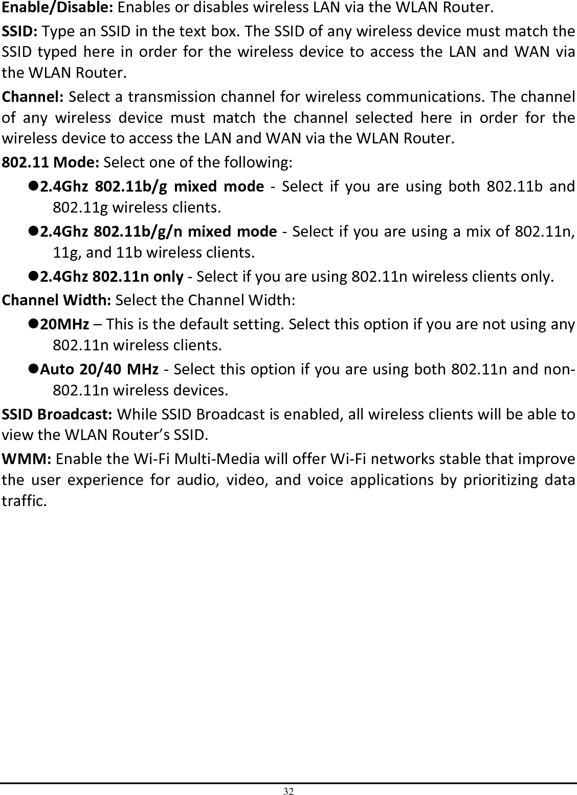 32 Enable/Disable: Enables or disables wireless LAN via the WLAN Router. SSID: Type an SSID in the text box. The SSID of any wireless device must match the SSID typed here in order for the wireless device to access the LAN and WAN via the WLAN Router. Channel: Select a transmission channel for wireless communications. The channel of  any  wireless  device  must  match  the  channel  selected  here  in  order  for  the wireless device to access the LAN and WAN via the WLAN Router. 802.11 Mode: Select one of the following: 2.4Ghz  802.11b/g  mixed  mode  -  Select  if  you  are  using  both  802.11b  and 802.11g wireless clients. 2.4Ghz 802.11b/g/n mixed mode - Select if you are using a mix of 802.11n, 11g, and 11b wireless clients. 2.4Ghz 802.11n only - Select if you are using 802.11n wireless clients only. Channel Width: Select the Channel Width: 20MHz – This is the default setting. Select this option if you are not using any 802.11n wireless clients. Auto 20/40 MHz - Select this option if you are using both 802.11n and non-802.11n wireless devices. SSID Broadcast: While SSID Broadcast is enabled, all wireless clients will be able to view the WLAN Router’s SSID.  WMM: Enable the Wi-Fi Multi-Media will offer Wi-Fi networks stable that improve the  user  experience  for  audio,  video,  and  voice  applications  by  prioritizing  data traffic.  