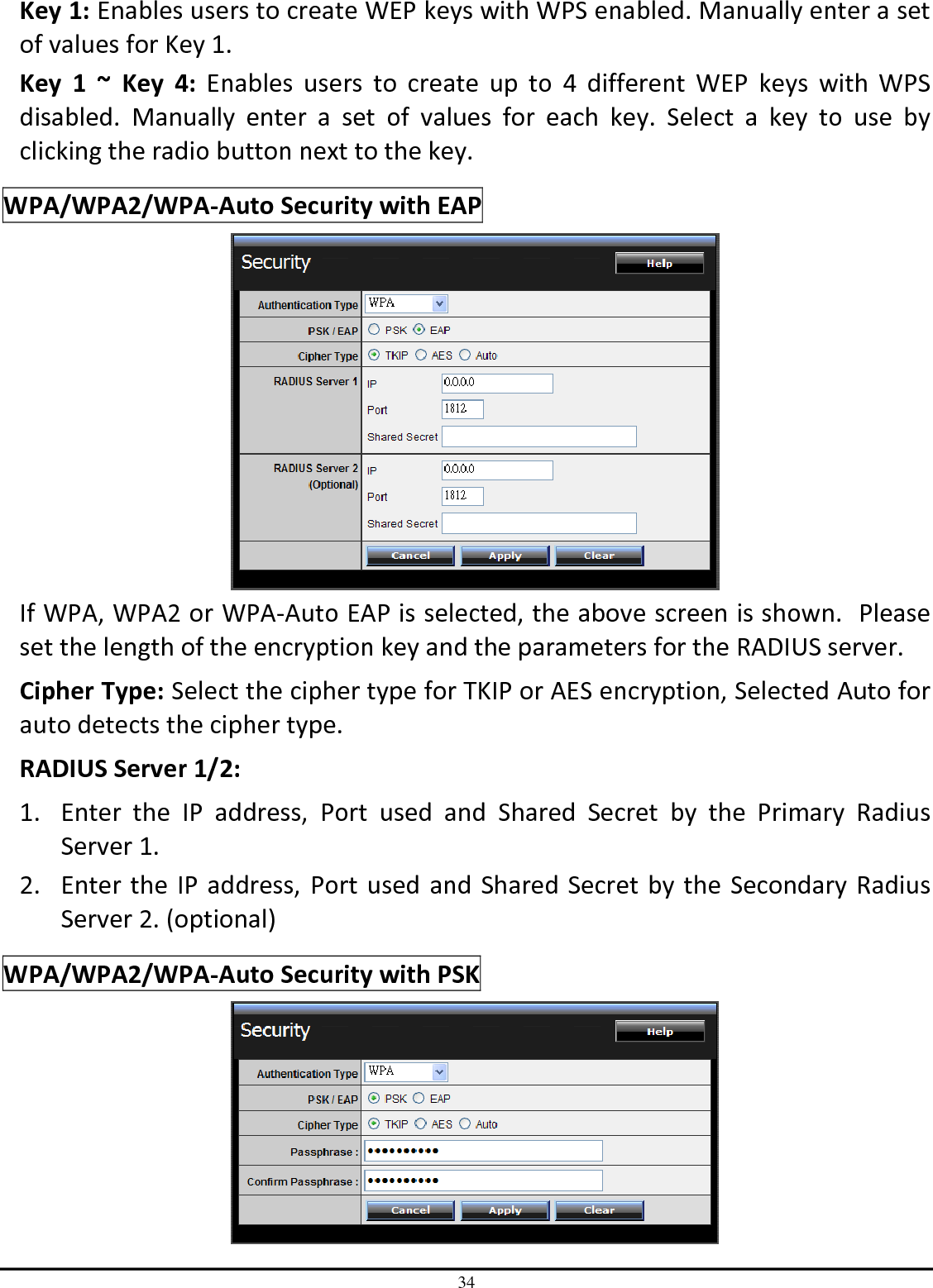 34 Key 1: Enables users to create WEP keys with WPS enabled. Manually enter a set of values for Key 1.  Key  1  ~  Key  4:  Enables  users  to  create  up  to  4  different  WEP  keys  with  WPS disabled.  Manually  enter  a  set  of  values  for  each  key.  Select  a  key  to  use  by clicking the radio button next to the key. WPA/WPA2/WPA-Auto Security with EAP  If WPA, WPA2 or WPA-Auto EAP is selected, the above screen is shown.  Please set the length of the encryption key and the parameters for the RADIUS server. Cipher Type: Select the cipher type for TKIP or AES encryption, Selected Auto for auto detects the cipher type.  RADIUS Server 1/2: 1. Enter  the  IP  address,  Port  used  and  Shared  Secret  by  the  Primary  Radius Server 1. 2. Enter the IP address, Port used and Shared Secret by the Secondary Radius Server 2. (optional) WPA/WPA2/WPA-Auto Security with PSK  