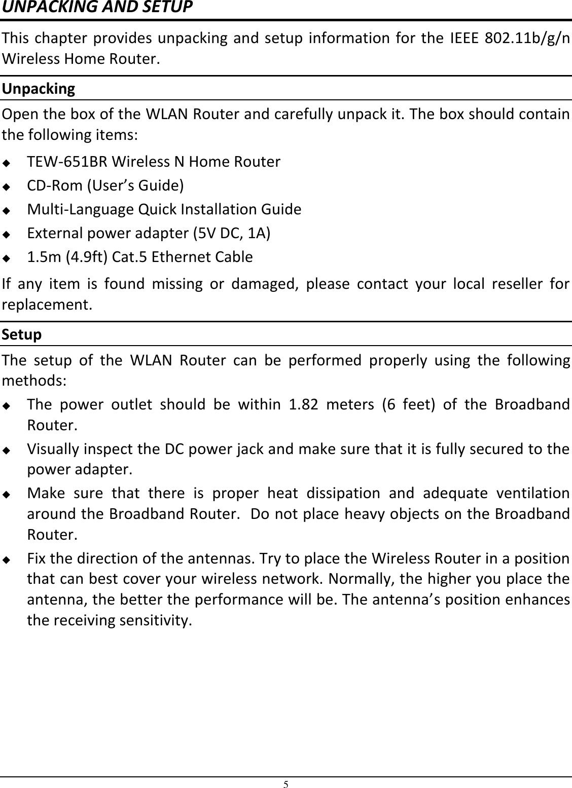 5 UNPACKING AND SETUP This chapter provides unpacking and setup information for the  IEEE 802.11b/g/n Wireless Home Router. Unpacking Open the box of the WLAN Router and carefully unpack it. The box should contain the following items:  TEW-651BR Wireless N Home Router  CD-Rom (User’s Guide)  Multi-Language Quick Installation Guide  External power adapter (5V DC, 1A)  1.5m (4.9ft) Cat.5 Ethernet Cable If  any  item  is  found  missing  or  damaged,  please  contact  your  local  reseller  for replacement. Setup The  setup  of  the  WLAN  Router  can  be  performed  properly  using  the  following methods:  The  power  outlet  should  be  within  1.82  meters  (6  feet)  of  the  Broadband Router.  Visually inspect the DC power jack and make sure that it is fully secured to the power adapter.  Make  sure  that  there  is  proper  heat  dissipation  and  adequate  ventilation around the Broadband Router.  Do not place heavy objects on the Broadband Router.  Fix the direction of the antennas. Try to place the Wireless Router in a position that can best cover your wireless network. Normally, the higher you place the antenna, the better the performance will be. The antenna’s position enhances the receiving sensitivity. 