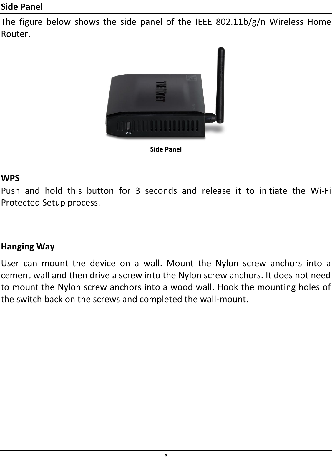 8 Side Panel The  figure  below  shows  the  side  panel  of  the  IEEE  802.11b/g/n  Wireless  Home Router.  Side Panel  WPS  Push  and  hold  this  button  for  3  seconds  and  release  it  to  initiate  the  Wi-Fi Protected Setup process.   Hanging Way User  can  mount  the  device  on  a  wall.  Mount  the  Nylon  screw  anchors  into  a cement wall and then drive a screw into the Nylon screw anchors. It does not need to mount the Nylon screw anchors into a wood wall. Hook the mounting holes of the switch back on the screws and completed the wall-mount. 