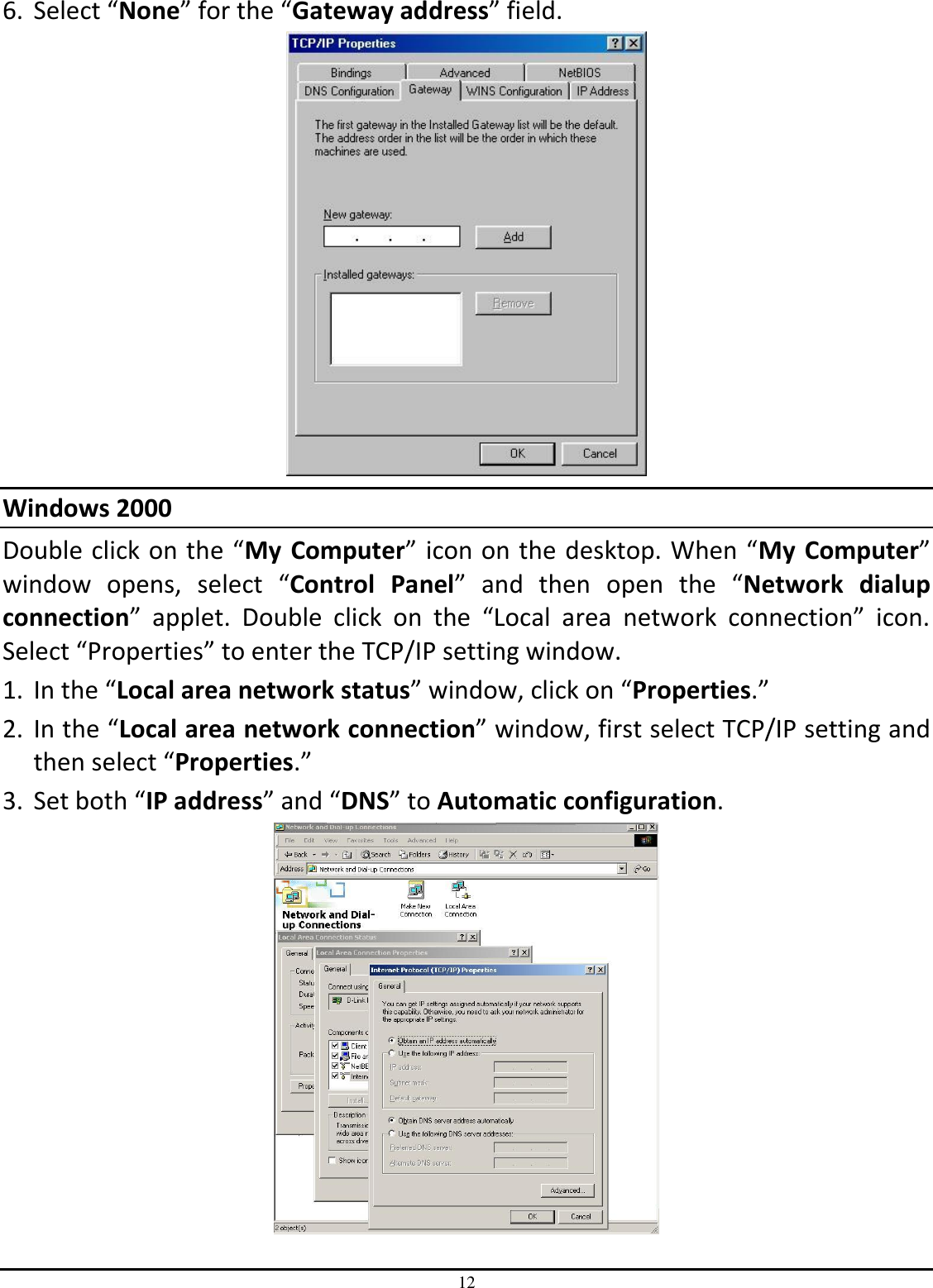 12 6. Select “None” for the “Gateway address” field.  Windows 2000 Double click on the “My  Computer” icon on the desktop. When “My  Computer” window  opens,  select  “Control  Panel”  and  then open  the  “Network  dialup connection”  applet.  Double  click  on  the  “Local  area  network  connection”  icon. Select “Properties” to enter the TCP/IP setting window. 1. In the “Local area network status” window, click on “Properties.” 2. In the “Local area network connection” window, first select TCP/IP setting and then select “Properties.” 3. Set both “IP address” and “DNS” to Automatic configuration.  