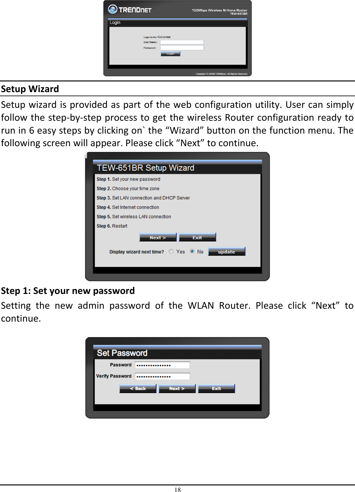 18  Setup Wizard Setup wizard is provided as part of the web configuration utility. User can simply follow the step-by-step process to get the wireless Router configuration ready to run in 6 easy steps by clicking on` the “Wizard” button on the function menu. The following screen will appear. Please click “Next” to continue.  Step 1: Set your new password Setting  the  new  admin  password  of  the  WLAN  Router.  Please  click  “Next”  to continue.        