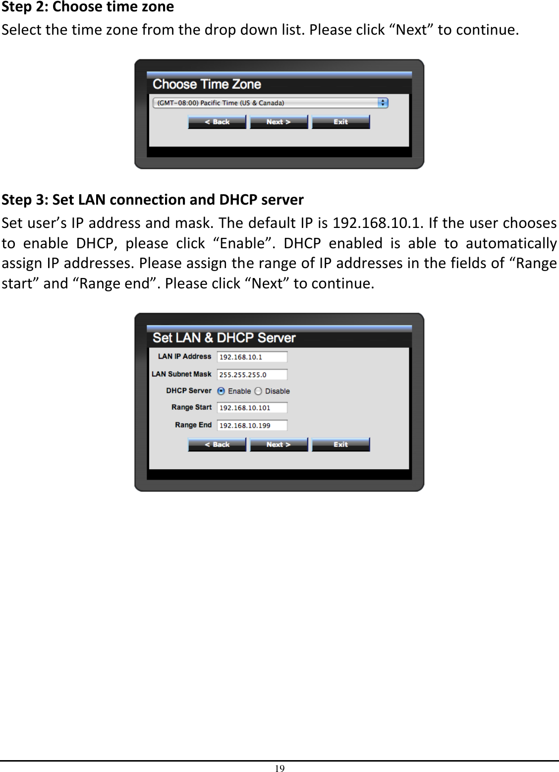 19 Step 2: Choose time zone Select the time zone from the drop down list. Please click “Next” to continue.    Step 3: Set LAN connection and DHCP server Set user’s IP address and mask. The default IP is 192.168.10.1. If the user chooses to  enable  DHCP,  please  click  “Enable”.  DHCP  enabled  is  able  to  automatically assign IP addresses. Please assign the range of IP addresses in the fields of “Range start” and “Range end”. Please click “Next” to continue.   