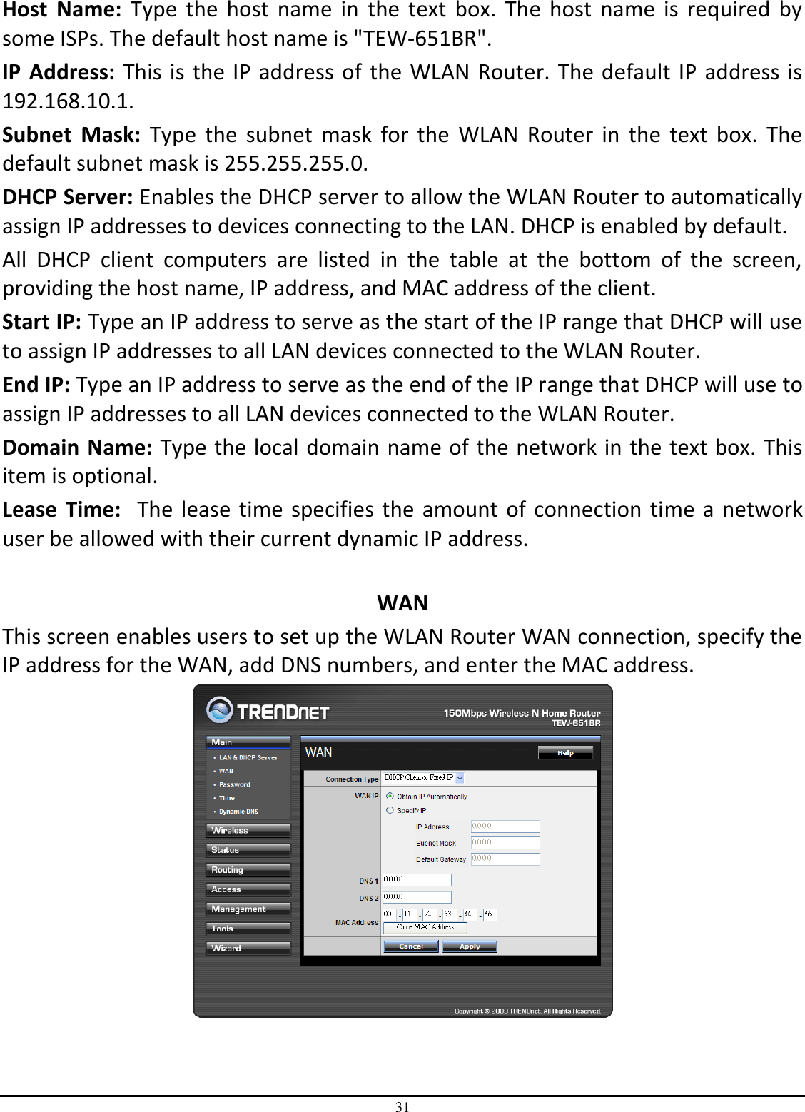 31 Host  Name:  Type  the  host  name  in  the  text  box.  The  host  name  is  required  by some ISPs. The default host name is &quot;TEW-651BR&quot;. IP  Address: This is the IP address of the WLAN Router. The default IP address is 192.168.10.1. Subnet  Mask:  Type  the  subnet  mask  for  the  WLAN  Router  in  the  text  box.  The default subnet mask is 255.255.255.0. DHCP Server: Enables the DHCP server to allow the WLAN Router to automatically assign IP addresses to devices connecting to the LAN. DHCP is enabled by default. All  DHCP  client  computers  are  listed  in  the  table  at  the  bottom  of  the  screen, providing the host name, IP address, and MAC address of the client. Start IP: Type an IP address to serve as the start of the IP range that DHCP will use to assign IP addresses to all LAN devices connected to the WLAN Router. End IP: Type an IP address to serve as the end of the IP range that DHCP will use to assign IP addresses to all LAN devices connected to the WLAN Router. Domain Name: Type the local domain name of the network in the text box. This item is optional. Lease  Time:  The lease time specifies the amount of connection time a network user be allowed with their current dynamic IP address.  WAN This screen enables users to set up the WLAN Router WAN connection, specify the IP address for the WAN, add DNS numbers, and enter the MAC address.  