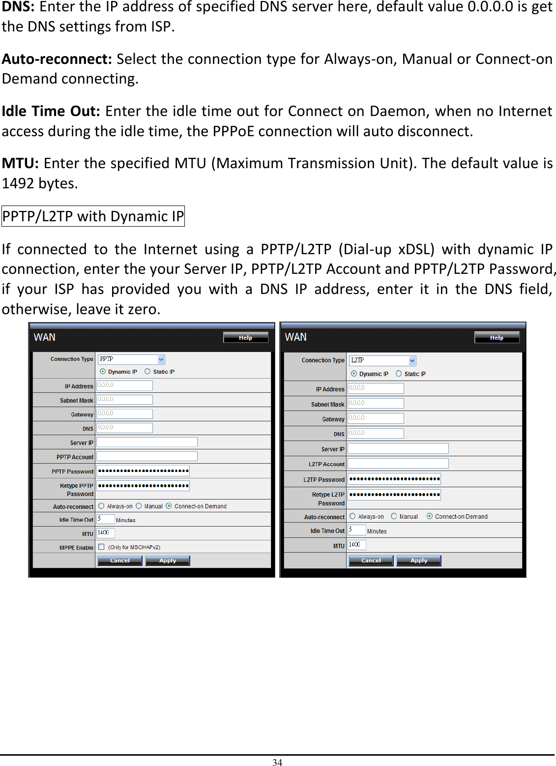 34 DNS: Enter the IP address of specified DNS server here, default value 0.0.0.0 is get the DNS settings from ISP. Auto-reconnect: Select the connection type for Always-on, Manual or Connect-on Demand connecting. Idle Time Out: Enter the idle time out for Connect on Daemon, when no Internet access during the idle time, the PPPoE connection will auto disconnect. MTU: Enter the specified MTU (Maximum Transmission Unit). The default value is 1492 bytes. PPTP/L2TP with Dynamic IP If  connected  to  the  Internet  using  a  PPTP/L2TP  (Dial-up  xDSL)  with  dynamic  IP connection, enter the your Server IP, PPTP/L2TP Account and PPTP/L2TP Password, if  your  ISP  has  provided  you  with  a  DNS  IP  address,  enter  it  in  the  DNS  field, otherwise, leave it zero.      