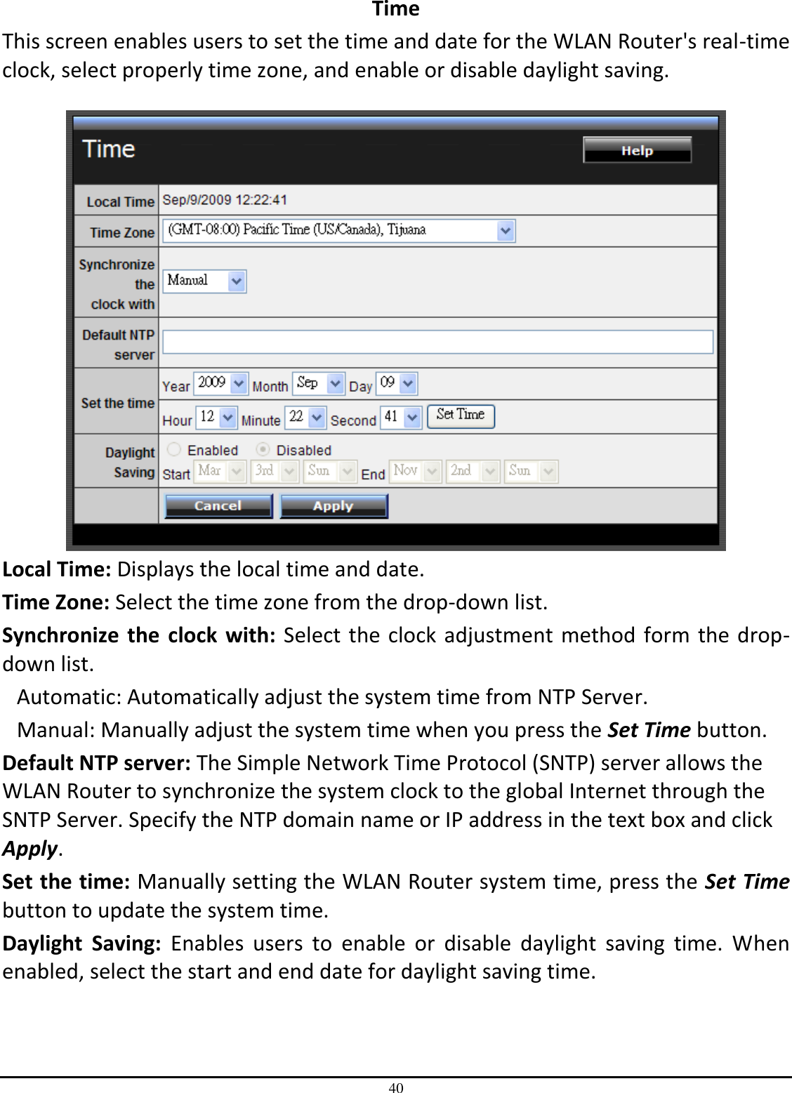 40 Time This screen enables users to set the time and date for the WLAN Router&apos;s real-time clock, select properly time zone, and enable or disable daylight saving.   Local Time: Displays the local time and date. Time Zone: Select the time zone from the drop-down list. Synchronize  the  clock  with: Select the clock  adjustment method form the drop-down list. Automatic: Automatically adjust the system time from NTP Server. Manual: Manually adjust the system time when you press the Set Time button. Default NTP server: The Simple Network Time Protocol (SNTP) server allows the WLAN Router to synchronize the system clock to the global Internet through the SNTP Server. Specify the NTP domain name or IP address in the text box and click Apply. Set the time: Manually setting the WLAN Router system time, press the Set Time button to update the system time. Daylight  Saving:  Enables  users  to  enable  or  disable  daylight  saving  time.  When enabled, select the start and end date for daylight saving time. 