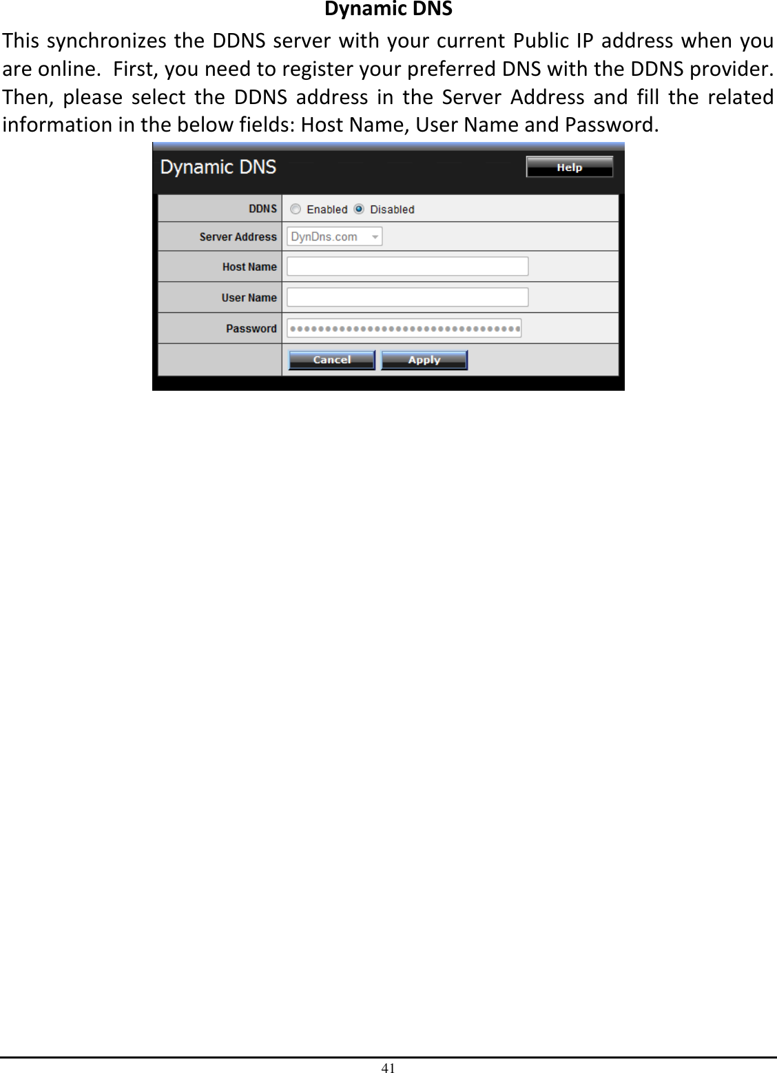 41 Dynamic DNS This synchronizes the DDNS server with your current Public IP address when you are online.  First, you need to register your preferred DNS with the DDNS provider.  Then,  please  select  the  DDNS  address  in  the  Server  Address  and  fill  the  related information in the below fields: Host Name, User Name and Password.                   