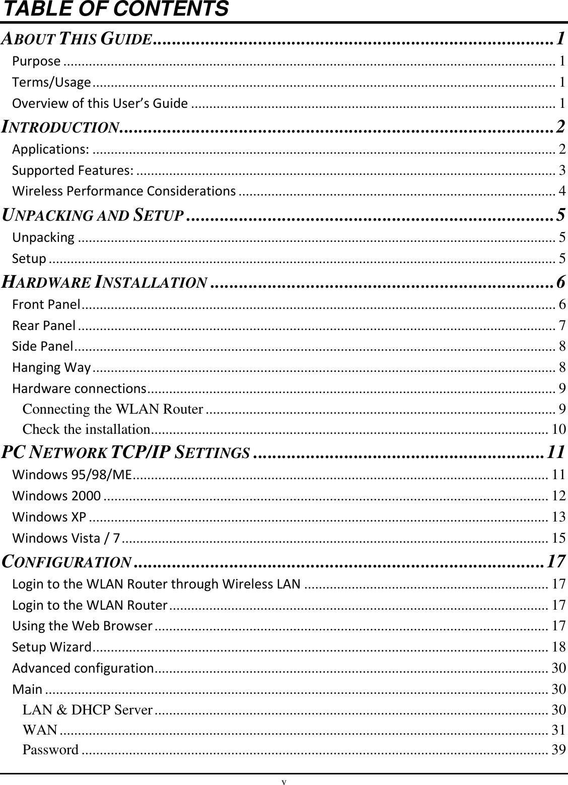 v TABLE OF CONTENTS ABOUT THIS GUIDE .................................................................................... 1 Purpose ....................................................................................................................................... 1 Terms/Usage ............................................................................................................................... 1 Overview of this User’s Guide .................................................................................................... 1 INTRODUCTION ........................................................................................... 2 Applications: ............................................................................................................................... 2 Supported Features: ................................................................................................................... 3 Wireless Performance Considerations ....................................................................................... 4 UNPACKING AND SETUP ............................................................................. 5 Unpacking ................................................................................................................................... 5 Setup ........................................................................................................................................... 5 HARDWARE INSTALLATION ........................................................................ 6 Front Panel .................................................................................................................................. 6 Rear Panel ................................................................................................................................... 7 Side Panel .................................................................................................................................... 8 Hanging Way ............................................................................................................................... 8 Hardware connections ................................................................................................................ 9 Connecting the WLAN Router ................................................................................................ 9 Check the installation ............................................................................................................. 10 PC NETWORK TCP/IP SETTINGS ............................................................. 11 Windows 95/98/ME .................................................................................................................. 11 Windows 2000 .......................................................................................................................... 12 Windows XP .............................................................................................................................. 13 Windows Vista / 7 ..................................................................................................................... 15 CONFIGURATION ...................................................................................... 17 Login to the WLAN Router through Wireless LAN ................................................................... 17 Login to the WLAN Router ........................................................................................................ 17 Using the Web Browser ............................................................................................................ 17 Setup Wizard ............................................................................................................................. 18 Advanced configuration ............................................................................................................ 30 Main .......................................................................................................................................... 30 LAN &amp; DHCP Server ............................................................................................................ 30 WAN ...................................................................................................................................... 31 Password ................................................................................................................................ 39 