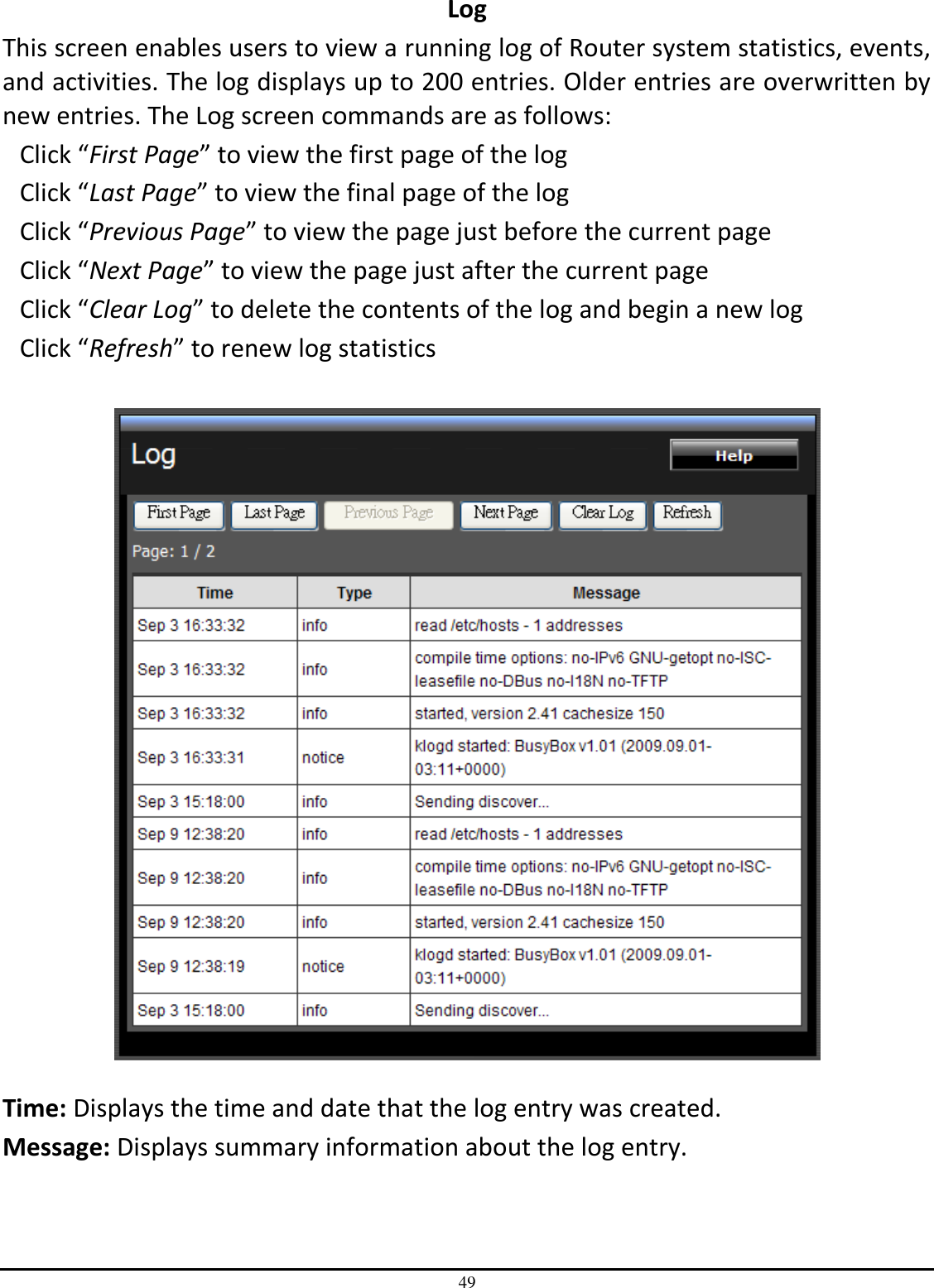 49 Log This screen enables users to view a running log of Router system statistics, events, and activities. The log displays up to 200 entries. Older entries are overwritten by new entries. The Log screen commands are as follows: Click “First Page” to view the first page of the log Click “Last Page” to view the final page of the log Click “Previous Page” to view the page just before the current page Click “Next Page” to view the page just after the current page Click “Clear Log” to delete the contents of the log and begin a new log Click “Refresh” to renew log statistics     Time: Displays the time and date that the log entry was created. Message: Displays summary information about the log entry. 