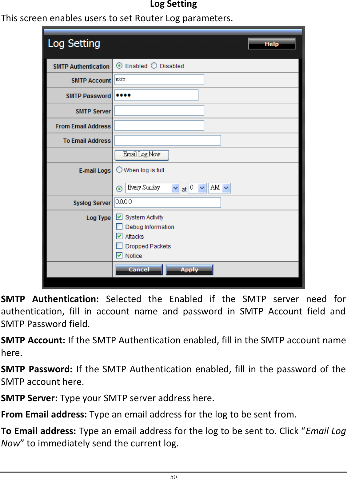 50 Log Setting This screen enables users to set Router Log parameters.  SMTP  Authentication:  Selected  the  Enabled  if  the  SMTP  server  need  for authentication,  fill  in  account  name  and  password  in  SMTP  Account  field  and SMTP Password field. SMTP Account: If the SMTP Authentication enabled, fill in the SMTP account name here. SMTP  Password:  If the SMTP Authentication enabled, fill in the password of the SMTP account here. SMTP Server: Type your SMTP server address here. From Email address: Type an email address for the log to be sent from. To Email address: Type an email address for the log to be sent to. Click “Email Log Now” to immediately send the current log. 