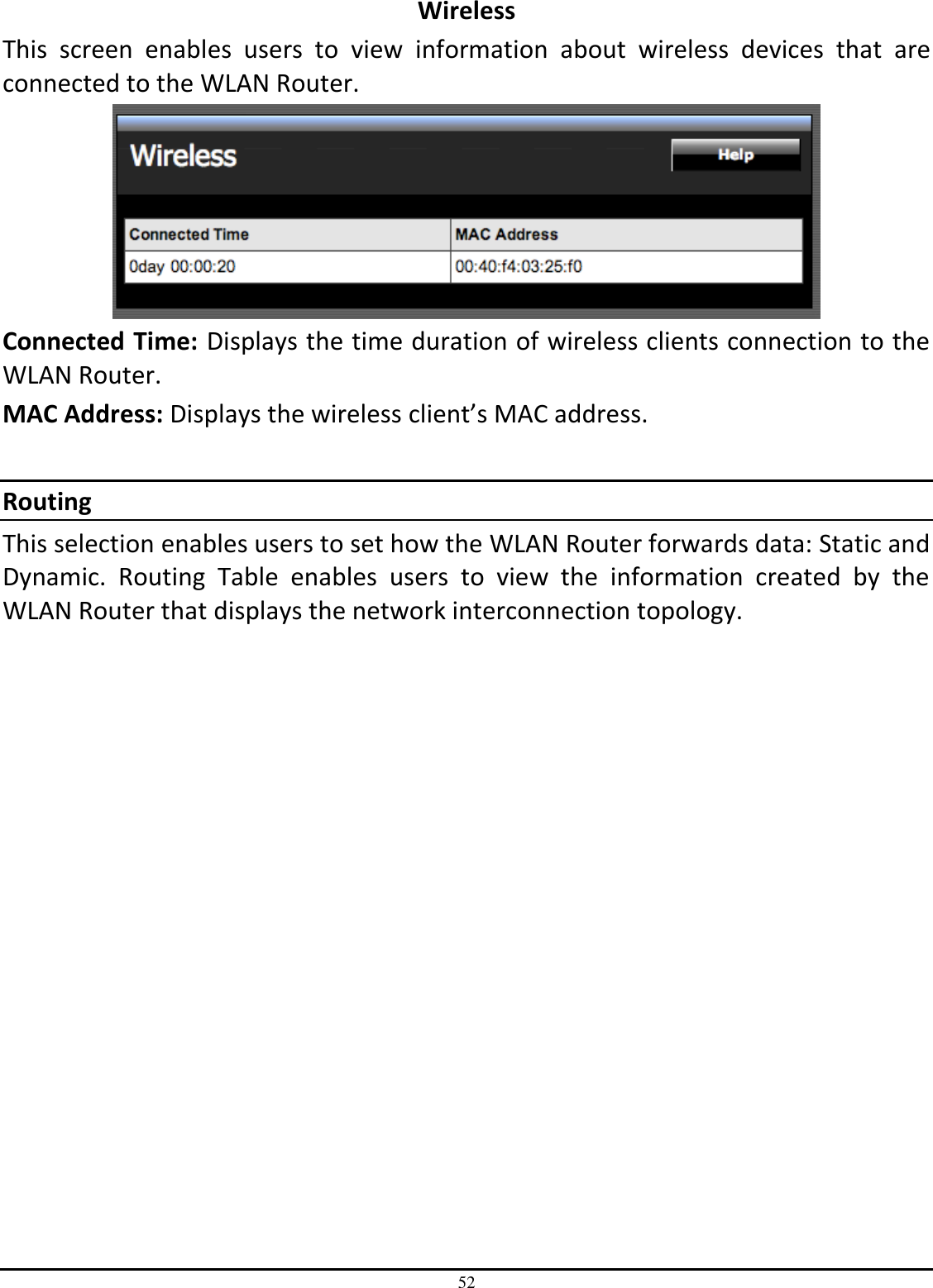 52 Wireless This  screen  enables  users  to  view  information  about  wireless  devices  that  are connected to the WLAN Router.  Connected Time: Displays the time duration of wireless clients connection to the WLAN Router. MAC Address: Displays the wireless client’s MAC address.  Routing This selection enables users to set how the WLAN Router forwards data: Static and Dynamic.  Routing  Table  enables  users  to  view  the  information  created  by  the WLAN Router that displays the network interconnection topology. 