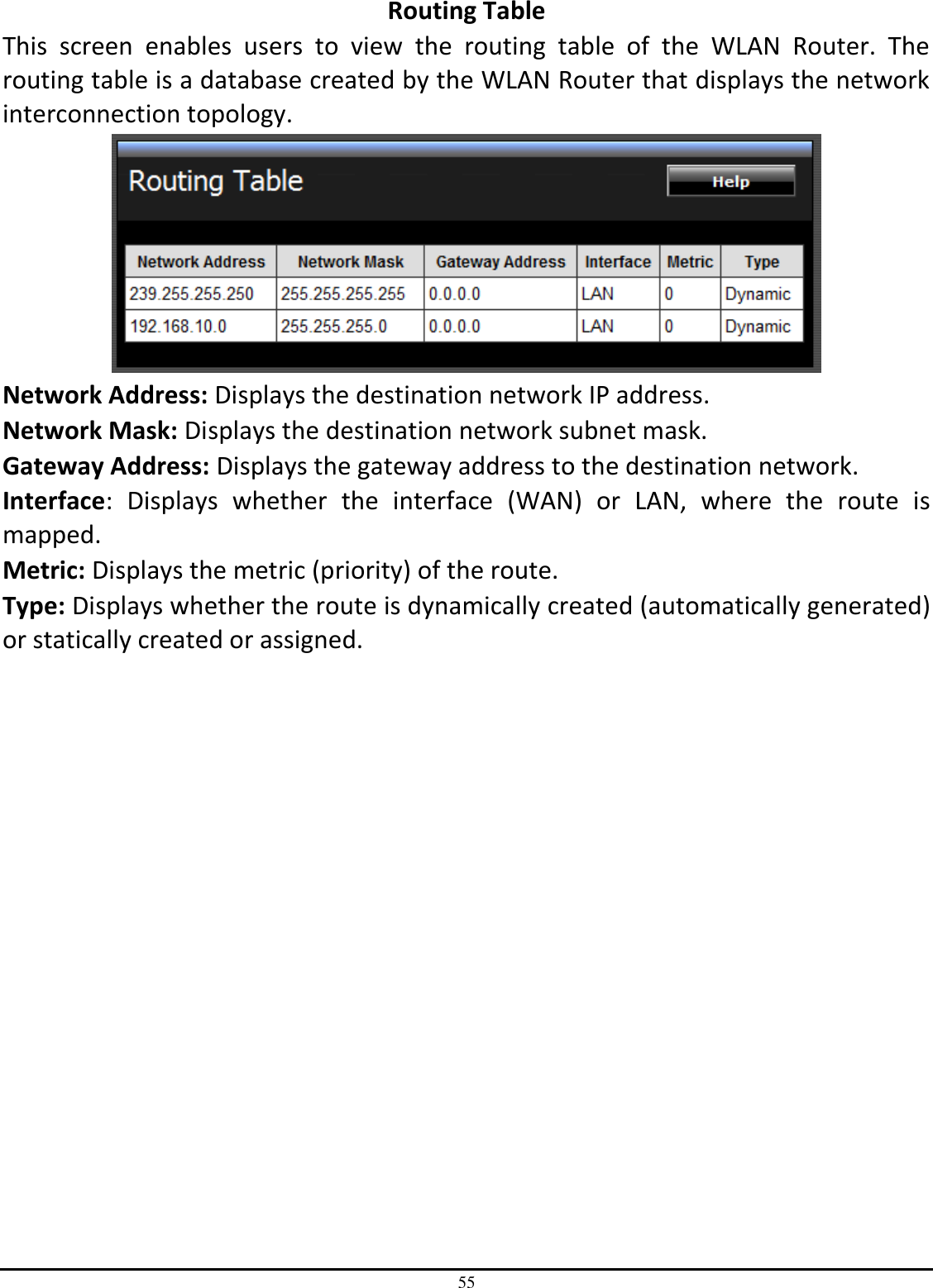 55 Routing Table This  screen  enables  users  to  view  the  routing  table  of  the  WLAN  Router.  The routing table is a database created by the WLAN Router that displays the network interconnection topology.  Network Address: Displays the destination network IP address. Network Mask: Displays the destination network subnet mask. Gateway Address: Displays the gateway address to the destination network. Interface:  Displays  whether  the  interface  (WAN)  or  LAN,  where  the  route  is mapped. Metric: Displays the metric (priority) of the route. Type: Displays whether the route is dynamically created (automatically generated) or statically created or assigned. 