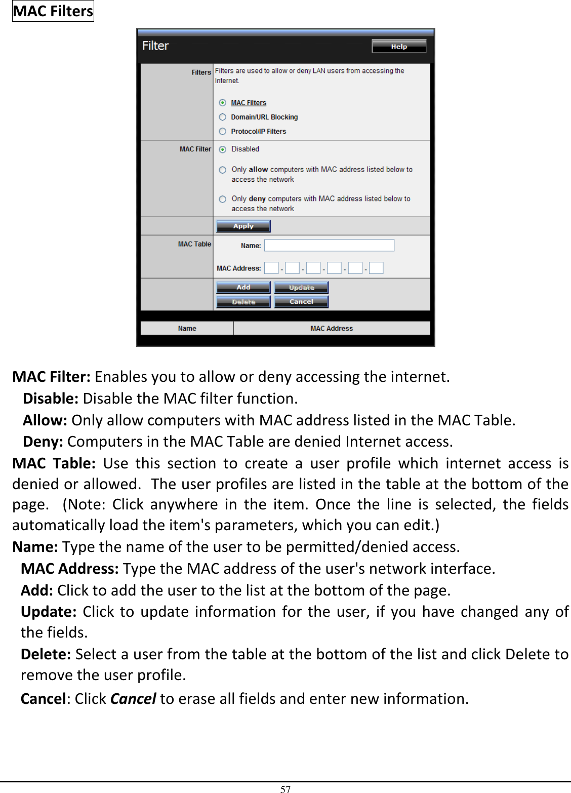 57 MAC Filters   MAC Filter: Enables you to allow or deny accessing the internet.  Disable: Disable the MAC filter function. Allow: Only allow computers with MAC address listed in the MAC Table. Deny: Computers in the MAC Table are denied Internet access. MAC  Table:  Use  this  section  to  create  a  user  profile  which  internet  access  is denied or allowed.  The user profiles are listed in the table at the bottom of the page.    (Note:  Click  anywhere  in  the  item.  Once  the  line  is  selected,  the  fields automatically load the item&apos;s parameters, which you can edit.) Name: Type the name of the user to be permitted/denied access. MAC Address: Type the MAC address of the user&apos;s network interface. Add: Click to add the user to the list at the bottom of the page. Update: Click to update  information for the user, if you have changed  any  of the fields. Delete: Select a user from the table at the bottom of the list and click Delete to remove the user profile. Cancel: Click Cancel to erase all fields and enter new information. 