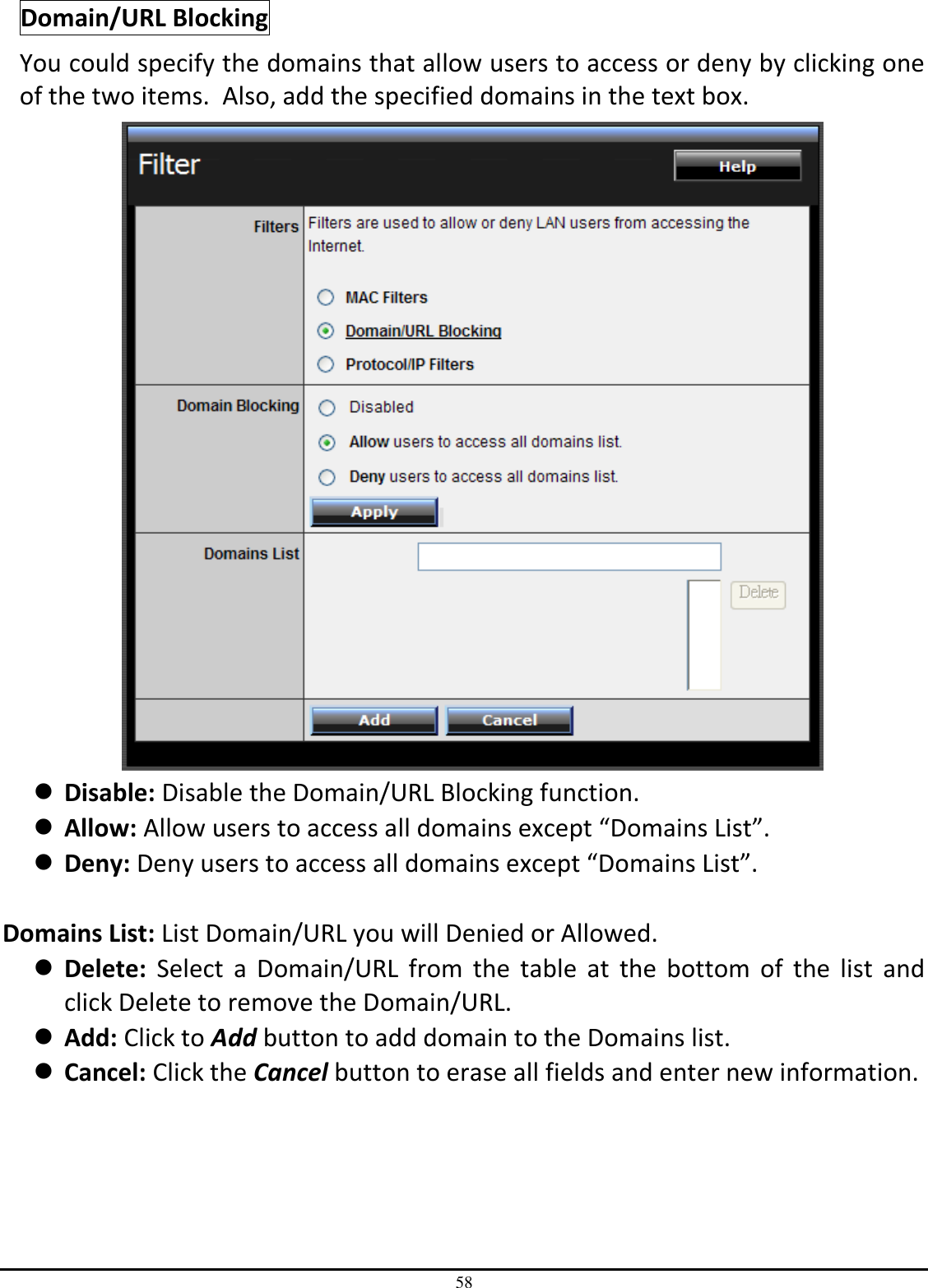 58 Domain/URL Blocking You could specify the domains that allow users to access or deny by clicking one of the two items.  Also, add the specified domains in the text box.   Disable: Disable the Domain/URL Blocking function.  Allow: Allow users to access all domains except “Domains List”.  Deny: Deny users to access all domains except “Domains List”.  Domains List: List Domain/URL you will Denied or Allowed.  Delete:  Select  a  Domain/URL  from  the  table  at  the  bottom  of  the  list  and click Delete to remove the Domain/URL.  Add: Click to Add button to add domain to the Domains list.  Cancel: Click the Cancel button to erase all fields and enter new information. 