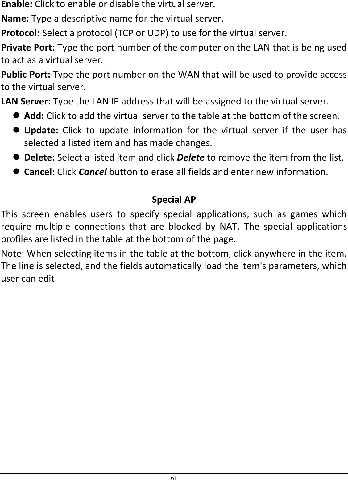 61 Enable: Click to enable or disable the virtual server. Name: Type a descriptive name for the virtual server. Protocol: Select a protocol (TCP or UDP) to use for the virtual server. Private Port: Type the port number of the computer on the LAN that is being used to act as a virtual server. Public Port: Type the port number on the WAN that will be used to provide access to the virtual server. LAN Server: Type the LAN IP address that will be assigned to the virtual server.  Add: Click to add the virtual server to the table at the bottom of the screen.  Update:  Click  to  update  information  for  the  virtual  server  if  the  user  has selected a listed item and has made changes.  Delete: Select a listed item and click Delete to remove the item from the list.  Cancel: Click Cancel button to erase all fields and enter new information.  Special AP This  screen  enables  users  to  specify  special  applications,  such  as  games  which require  multiple  connections  that  are  blocked  by  NAT.  The  special  applications profiles are listed in the table at the bottom of the page. Note: When selecting items in the table at the bottom, click anywhere in the item. The line is selected, and the fields automatically load the item&apos;s parameters, which user can edit. 