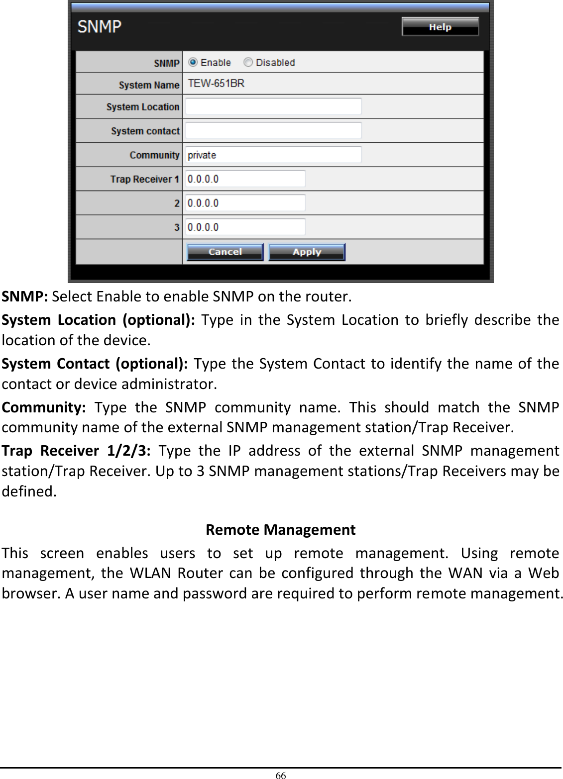 66  SNMP: Select Enable to enable SNMP on the router. System  Location  (optional):  Type  in  the  System  Location  to  briefly  describe  the location of the device.  System Contact (optional):  Type the System Contact to identify the name of the contact or device administrator. Community:  Type  the  SNMP  community  name.  This  should  match  the  SNMP community name of the external SNMP management station/Trap Receiver. Trap  Receiver  1/2/3:  Type  the  IP  address  of  the  external  SNMP  management station/Trap Receiver. Up to 3 SNMP management stations/Trap Receivers may be defined.  Remote Management This  screen  enables  users  to  set  up  remote  management.  Using  remote management,  the  WLAN  Router  can  be  configured  through  the  WAN  via  a  Web browser. A user name and password are required to perform remote management. 