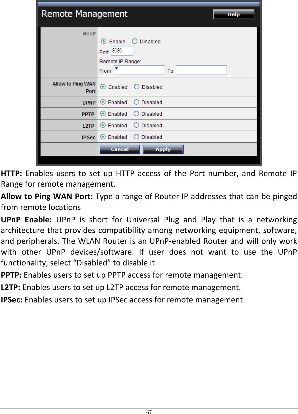 67  HTTP:  Enables  users  to  set  up  HTTP  access  of  the  Port  number,  and  Remote  IP Range for remote management. Allow to Ping WAN Port: Type a range of Router IP addresses that can be pinged from remote locations UPnP  Enable:  UPnP  is  short  for  Universal  Plug  and  Play  that  is  a  networking architecture that provides compatibility among networking equipment, software, and peripherals. The WLAN Router is an UPnP-enabled Router and will only work with  other  UPnP  devices/software.  If  user  does  not  want  to  use  the  UPnP functionality, select “Disabled” to disable it. PPTP: Enables users to set up PPTP access for remote management. L2TP: Enables users to set up L2TP access for remote management. IPSec: Enables users to set up IPSec access for remote management. 